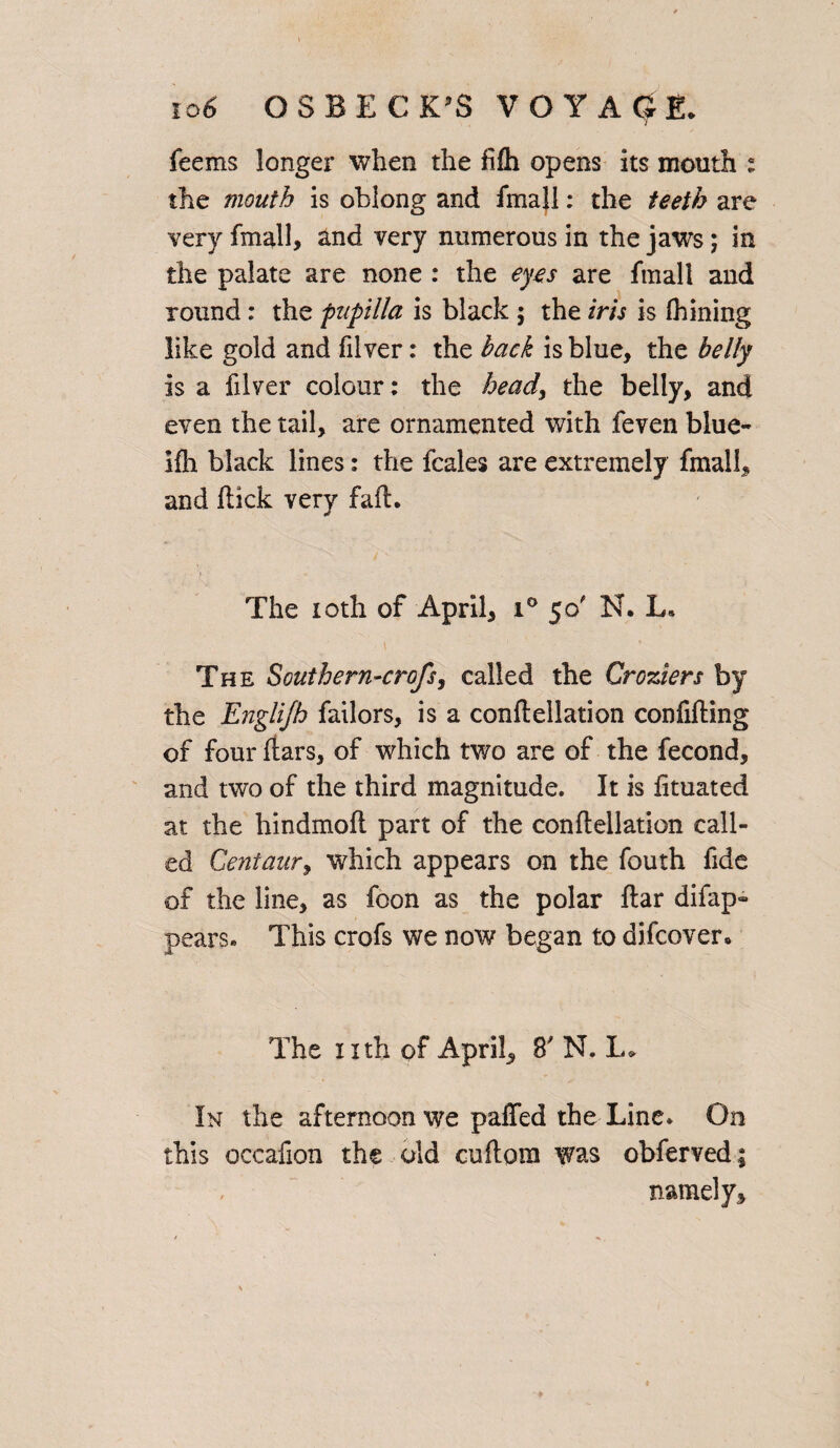 feems longer when the fifh opens its month : the mouth is oblong and fmajl: the teeth are very fmall, and very numerous in the jaws; in the palate are none : the eyes are Email and round: the fupilla is black ; the iris is Alining like gold and filver: the hack is blue, the belly is a filver colour: the heady the belly, and even the tail, are ornamented with feven blue- ifh black lines: the fcales are extremely fmall, and flick very fail. The ioth of April, i° 50' N. L* The Southern-crofsy called the Croziers by the Englijh failors, is a conflellation confifting of four flars, of which two are of the fecond, and two of the third magnitude. It is fituated at the hindmofl part of the conflellation call¬ ed Centaury which appears on the fouth fide of the line, as foon as the polar flar difap- pears. This crofs we now began to difcover* The nth of April, 8' N. L> In the afternoon we palled the Line. On this occafion the old cuflora was obferved ; namely.