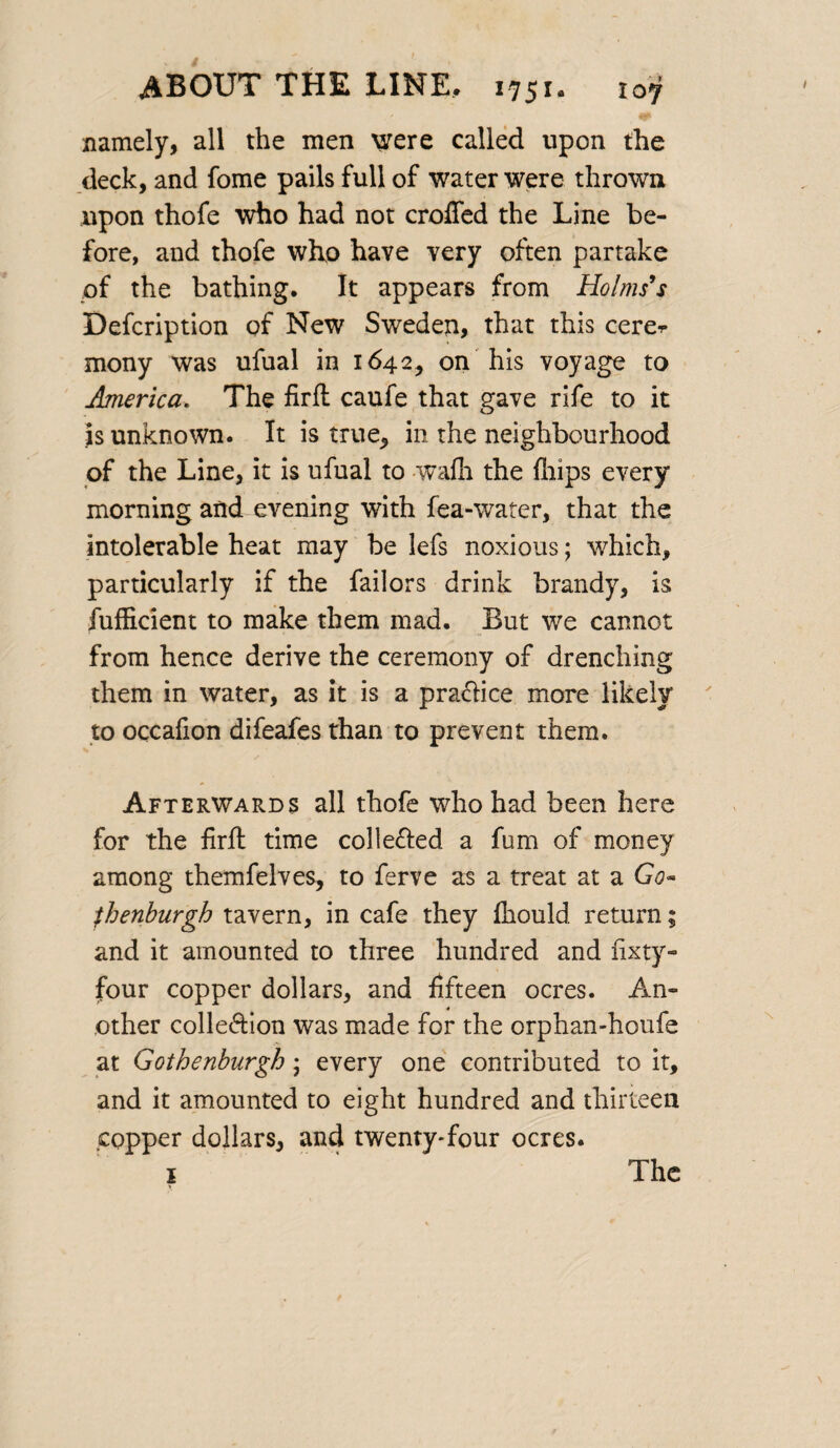 namely, all the men were called upon the deck, and fome pails full of water were thrown upon thofe who had not eroded the Line be¬ fore, and thofe who have very often partake of the bathing. It appears from Holms’s Defcription of New Sweden, that this cere* mony was ufual in 1642, on his voyage to America. The firft caufe that gave rife to it is unknown. It is true, in the neighbourhood of the Line, it is ufual to wafh the fliips every morning and evening with fea-water, that the intolerable heat may be lefs noxious; which, particularly if the failors drink brandy, is fufficient to make them mad. But we cannot from hence derive the ceremony of drenching them in water, as it is a pra&ice more likely to occafion difeafes than to prevent them. Afterwards all thofe who had been here for the firft time collefted a fum of money among themfelves, to ferve as a treat at a Go¬ th enburgh tavern, in cafe they fkould return; and it amounted to three hundred and fixty- four copper dollars, and fifteen ocres. An¬ other colle&ion was made for the orphan-houfe at Gothenburgh; every one contributed to it, and it amounted to eight hundred and thirteen copper dollars, and twenty*four ocres.