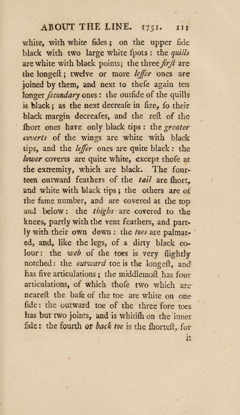 white, with white fides; on the upper fide black with two large white fpots : the quills are white with black points; the three JirJl are the longed; twelve or more leffer ones are joined by them, and next to thefe again ten longer fccondary ones: the outfide of the quills is black; as the next decreafe in fize, fo their black margin decreafes, and the reft of the Ihort ones have only black tips : the greater coverts of the wings are white with black tips, and the lejfer ones are quite black: the lower coverts are quite white, except thofe at the extremity, which are black. The four¬ teen outward feathers of the tail are ftiort, and white with black tips; the others are of the fame number, and are covered at the top and below: the thighs * are covered to the knees, partly with the vent feathers, and part¬ ly with their own down : the toes are palmar- ed, and, like the legs, of a dirty black co¬ lour: the web of the toes is very flightly notched: the outward toe is the longeft, and has five articulations; the middlemoft has four articulations, of which thofe two which are' neareft the bafe of the toe are white on one fide: the outward toe of the three fore toes has but two joints, and is whitifh on the inner fide :• the fourth ov back toe is the Ihorteft, for it