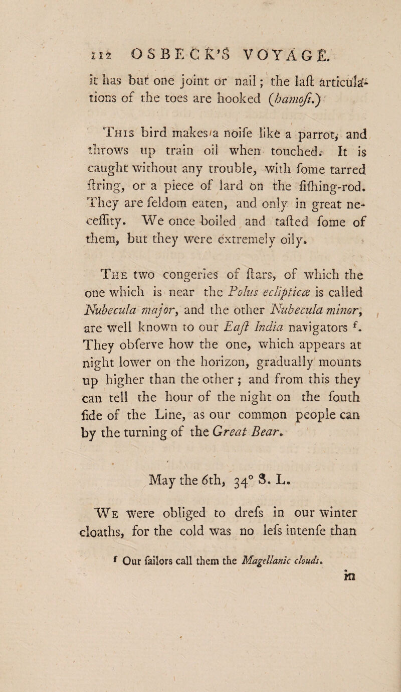 it has but one joint or nail; the laft articula¬ tions of the toes are hooked ('hamoft.) This bird makes/a noife like a parrot, and throws up train oil when touched.' It is caught without any trouble, with fome tarred firing, or a piece of lard on the fifhing-rod. They are feldom eaten, and only in great ne- eeflity. We once boiled and tailed fome of them, but they were extremely oily. The two congeries of flars, of which the one which is near the Polus ecliptic# is called Nubecula major, and the other Nubecula minor, are well known to our Eajl India navigators f. They obferve how the one, which appears at night lower on the horizon, gradually mounts up higher than the other ; and from this they can tell the hour of the night on the fouth fide of the Line, as our common people can by the turning of the Great Bear. / May the 6th, 340 3. L. We were obliged to drefs in our winter cloaths, for the cold was no lefs intenfe than f Our Tailors call them the Magellanic clouds. m 1