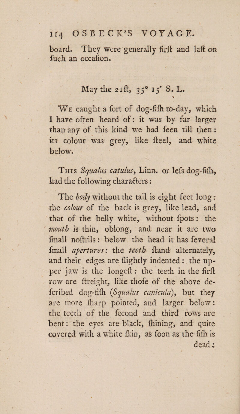 board. They were generally firft and laft an fuch an occafion. / May the 21ft, 350 15 S. L. \ We caught a fort of dog-fife to-day, which I have often heard of: it was by far larger than any of this kind we had feen till then: its colour was grey, like ft eel, and white below. This Squalus catulus, Linn, or lefs dog-fifh, had the following chara&ers: The body without the tail is eight feet long: the colour of the back is grey, like lead, and that of the belly white, without fpots: the mouth is thin, oblong, and near it are two fmall noftrils: below the head it has feveral fmall apertures; the teeth (land alternately, and their edges are {lightly indented : the up¬ per jaw is the longeft: the teeth in the firft row are {freight, like thofe of the above de¬ fer i bed dog-fifh (Squalus canhula), but they are more lharp pointed, and larger below: the teeth of the fecond and third rows are bent: the eyes are black, {hining, and quite covered with a white Ikin, as foon as the fifli is dead;