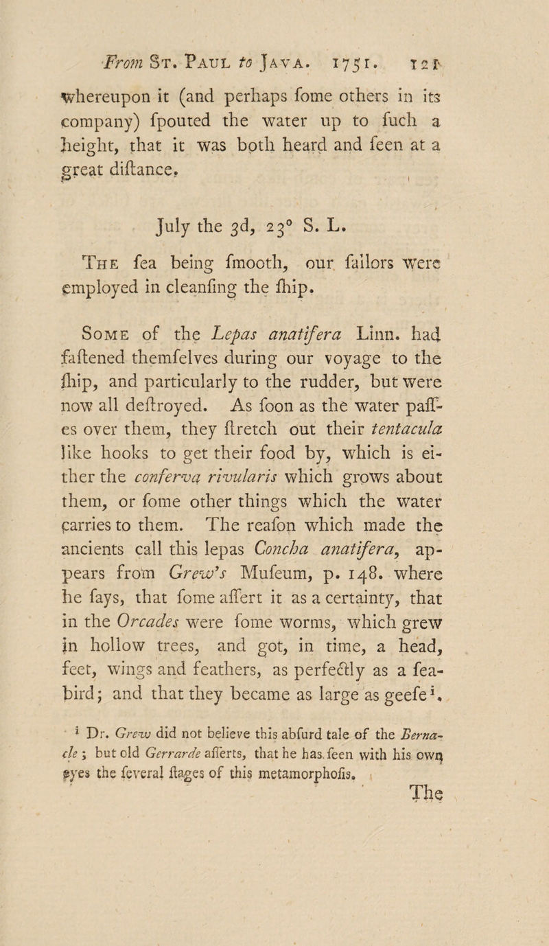 whereupon it (and perhaps fome others in its company) fpouted the water up to fuch a height, that it was both heard and feen at a great dittance. July the 3d, 230 S. L. The fea being fmooth, our Tailors were employed in cleaning the fhip. Some of the Lepas anatifera Linn, had fattened themfelves during our voyage to the fhip, and particularly to the rudder, but were now all dettroyed. As foon as the water paff- es over them, they ttretch out their tentacula like hooks to get their food by, which is ei¬ ther the conferva rivularis which grows about them, or fome other things which the water parries to them. The reafon which made the ancients call this lepas Concha anatifera, ap¬ pears from Grew’s Mufeum, p. 148. where he fays, that fome aifert it as a certainty, that in the Orcacles were fome worms, which grew in hollow trees, and got, in time, a head, feet, wings and feathers, as perfectly as a fea- bird; and that they became as large as geefeh * Dr. Grew did not believe this abfurd tale of the Berna- cle ; but old Gerrarde averts, that he has. feen with his own eyes the feveral kages of this metamorpholis. »