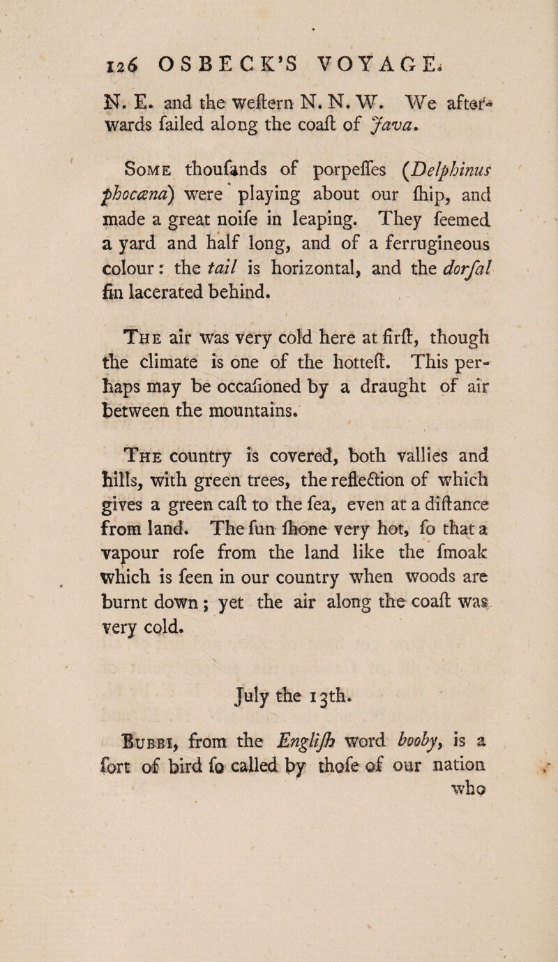 N. E. and the weftern N. N. W. We after* wards failed along the coaft of Java* Some thoufands of porpeffes (Delphinus fbocand) were playing about our {hip, and made a great noife in leaping. They feemed a yard and half long, and of a ferrugineous colour: the tail is horizontal, and the dorfal fin lacerated behind. The air was very cold here at firft, though the climate is one of the hotteft. This per¬ haps may be occaftoned by a draught of air between the mountains. The country is covered, both vallies and hills, with green trees, the reflexion of which gives a green call to the fea, even at a diftance from land. The fun Ihone very hot, fo that a vapour rofe from the land like the fmoak which is feen in our country when woods are burnt down; yet the air along the coaft was very cold. July the 13th. Bubbi, from the Englijh word booby, is a fort of bird fo called by thofe of our nation who