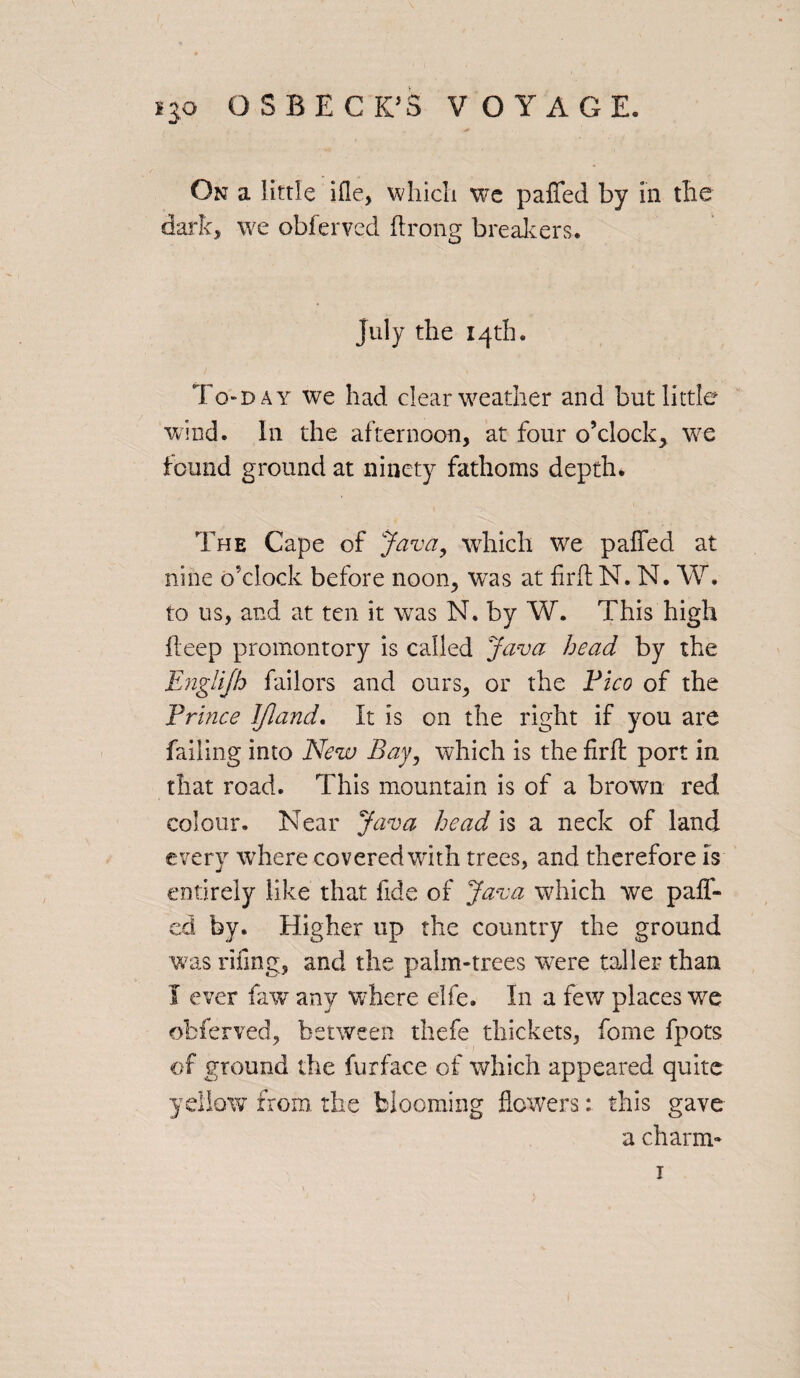 On a little ifle, which we paffed by in the dark, we obferved ftrong breakers. July the 14th. To-day we had clear weather and but little wind. In the afternoon, at four o’clock, we found ground at ninety fathoms depth. The Cape of Java, which we paffed at nine o'clock before noon, was at firff N. N. W. to us, and at ten it was N. by W. This high fleep promontory is called Java head by the Englifh failors and ours, or the Pico of the Prince lfland. It is on the right if you are failing into New Bay, which is the firft port in that road. This mountain is of a brown red colour. Near Java head is a neck of land every where covered with trees, and therefore is entirely like that fide of Java which we paff¬ ed by. Higher tip the country the ground was riling, and the palm-trees wrere taller than I ever faw any where elfe. In a few places we obferved, between thefe thickets, fome fpots of ground the furface of which appeared quite yellow, from, the blooming flowers: this gave a charm* 1