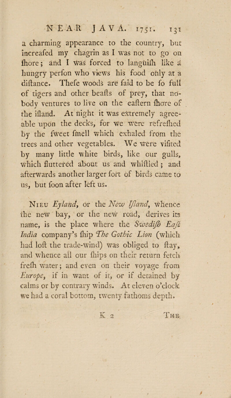 a charming appearance ro the country, but increafed my chagrin as I was not to go on Ihore; and I was forced to languish like a hungry perfon who views his food only at a didance. Thefe woods are faid to be fo full of tigers and other beads of prey, that no¬ body ventures to live on the eadern dlore of the iiland. At night it was extremely agree¬ able upon the decks, for we were refreflied by the fweet fmell which exhaled from the trees and other vegetables. We were vifitecl by many little white birds, like our gulls, which fluttered about us and whidled ; and afterwards another larger fort of birds came to us, but foon after left us. Nieu Eylandj or the New I/Iand, whence the new bay, or the new road, derives its name, is the place where the Swedi/h Eafi India company’s {hip The Gothic Lion (which had lod the trade-wind) was obliged to day, and whence all our {hips on their return fetch frefli water; and even on their voyage from Europe, if in want of it, or if detained by calms or by contrary winds. At eleven o’clock we had a coral bottom, twenty fathoms depth, «