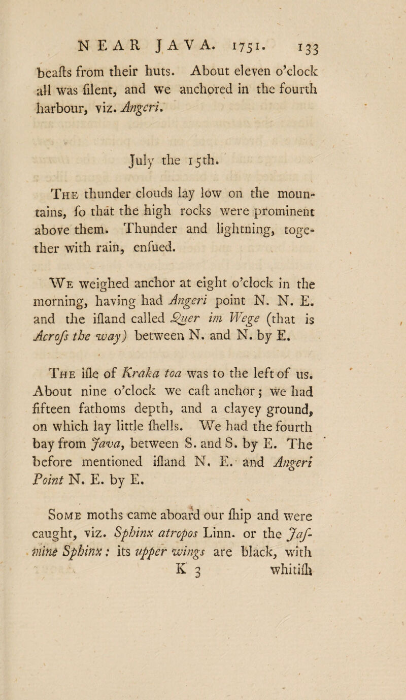 bcafts from their huts. About eleven o’clock all was filent, and we anchored in the fourth harbour, viz. Angeri. July the 15th. The thunder clouds lay low on the moun¬ tains, fo that the high rocks were prominent above them. Thunder and lightning, toge¬ ther with rain, enfued. We weighed anchor at eight o’clock in the morning, having had Angeri point N. N. E. and the ifland called Suer im Wege (that is Acrofs the way) between N. and N. by E. The ifle of Kraka toa was to the left of us. About nine o’clock we call anchor; we had fifteen fathoms depth, and a clayey ground, on which lay little {hells. We had the fourth bay from Java, between S. and S. by E. The before mentioned ifland N. E.* and Angeri Point N. E. by E. x Some moths came aboard our fliip and were caught, viz. Sphinx atropos Linn, or the Jaf- mne Sphinx: its upper wings are black, with K 3 whitifh