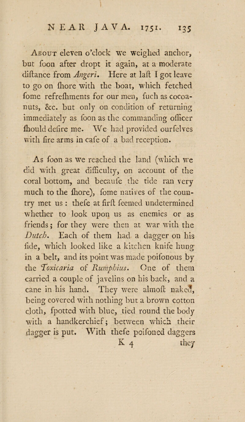 About eleven o’clock we weighed anchor, but foon after dropt it again, at a moderate diftance from Angeri. Here at laft I got leave to go on fhore with the boat, which fetched fome refrefhments for our men, fuch as cocoa- nuts, &c. but only on condition of returning immediately as foon as the commanding officer fhould defire me. We had provided ourfelves with fire arms in cafe of a bad reception. As foon as we reached the land (which we did with great difficulty, on account of the coral bottom, and becaufe the tide ran very much to the fhore), fome natives of the coun¬ try met us: thefe at firft feemed undetermined whether to look upon us as enemies or as friends; for they were then at war with the Dutch. Each of them had a dagger on his fide, which looked like a kitchen knife hunsr j o in a belt, and its point was made poifonous by the Toxicaria of Rumpbius. One of them carried a couple of javelins on his back, and a cane in his hand. They were almoft nakeJ, being covered with nothing but a brown cotton cloth, fpotted with blue, tied round the body with a handkerchief; between which their dagger is put. With thefe poifoned daggers K 4 they