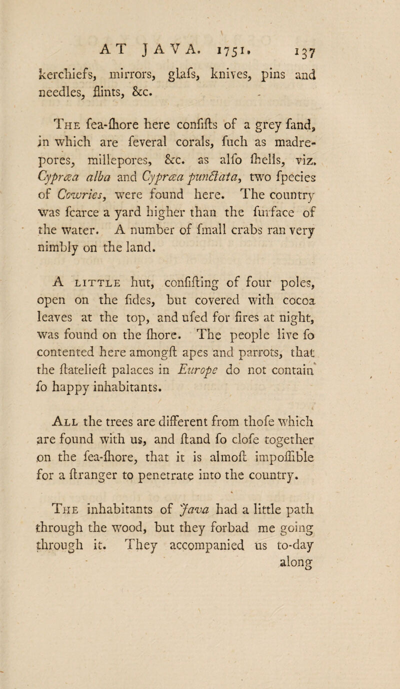 kerchiefs, mirrors, glafs, knives, pins and needles, flints, See. The fea-fhore here confifts of a grey fand, in which are feveral corals, fuch as madre¬ pores, millepores, &c. as alio fhells, viz. Cyprcea alba and Cypraa punClata, two fpecies of Cowries, were found here. The country was fcarce a yard higher than the furface of the water. A number of frnall crabs ran very nimbly on the land. A little hut, confifting of four poles, open on the fides, but covered with cocoa leaves at the top, and ufed for fires at night, was found on the fhore. The people live fo contented here amongft apes and parrots, that the ftateliefl palaces in Europe do not contain fo happy inhabitants. All the trees are different from thofe which are found with us, and fland fo clofe together on the fea-fhore, that it is almoft impoifible for a ftranger to penetrate into the country. % The inhabitants of Java had a little path through the wood, but they forbad me going through it. They accompanied us to-day along o