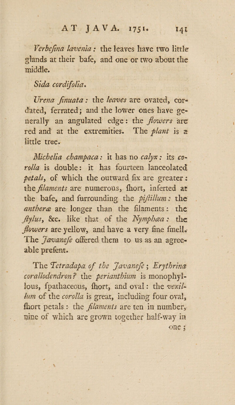 Verbefi?ia lavenia: the leaves have two little glands at their bafe, and one or two about the middle. Si da cordifolia. Urena finuata: the leaves are ovated, cor* dated, ferrated; and the lower ones have ge¬ nerally an angulated edge: the flowers are red and at the extremities. The plant is a little tree. • N_ ' « Michelia champaca: it has no calyx; its co¬ rolla is double: it has fourteen lanceolated petals, of which the outward fix are greater: the filaments are numerous, fhort, inferted at the bafe, and furrounding the pifiillum: the antherce are longer than the filaments: the flylusy &c. like that of the Nymphcea; the flowers are yellow, and have a very fine fmelh The javanefe offered them to us as an agree¬ able prefent. The Tetradapa of the Javanefe; Erythrina corallodendron? the perianthium is monophyl- lous, fpathaceous, fhort, and oval: the vexiU him of the corolla is great, including four oval, fhort petals: the filaments are ten in number, nine of which are grown together half-way in one f V