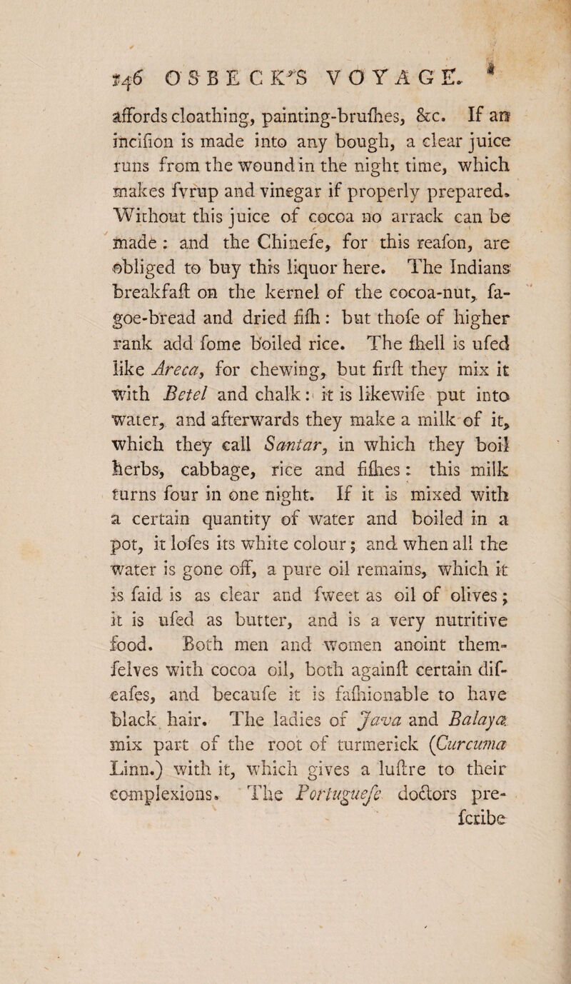 affords cloathing, painting-brulhes, he. If art ificifion is made into any bough, a clear juice runs from the wound in the night time, which makes fvrup and vinegar if properly prepared* Without this juice of cocoa no arrack can be made : and the Chinefe, for this reafon, are obliged to buy this liquor here. The Indians breakfaft on the kernel of the cocoa-nut, fa- goe-bread and dried fifh: but thofe of higher rank add fome boiled rice. The fliell is ufed like Areca, for chewing, but firfl they mix it with Betel and chalk n it is likewife put into water, and afterwards they make a milk of it, which they call Santar, in which they boil herbs, cabbage, rice and fillies: this milk turns four in one night. If it is mixed with a certain quantity of water and boiled in a pot, it lofes its white colour; and when all the water is gone off, a pure oil remains, which it k faid is as clear and fweet as oil of olives ; it is ufed as butter, and is a very nutritive food. Both men and women anoint them- felves with cocoa oil, both againft certain dif- eafes, and becaufe it is falhlonable to have black hair. The ladies of Java and Balaya mix part of the root of turmeriek (Curcuma Linn.) with it, which gives a lultre to their complexions. The Porluguefe doctors pre- feribe