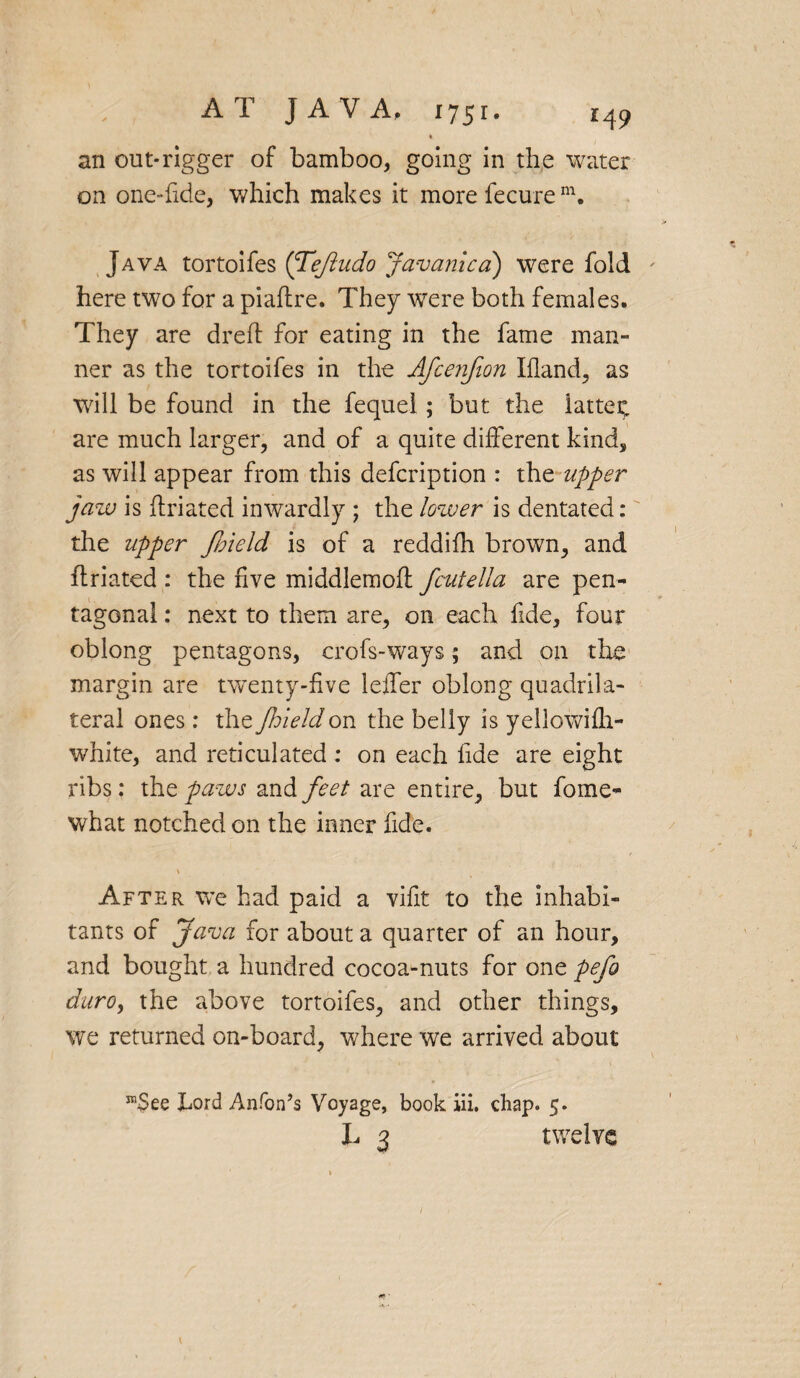 <1 an out-rigger of bamboo, going in the water on one->fide, which makes it more fecure m. Java tortoifes (Tejindo Javanica) were fold here two for a piaftre. They were both females. They are dreff for eating in the fame man¬ ner as the tortoifes in the Afce?ifion Ifland, as will be found in the fequel; but the latter, are much larger, and of a quite different kind, as will appear from this defcription : the upper jaw is ffriated inwardly ; the lower is dentated: the upper Jbield is of a reddifh brown, and ffriated : the five middlemoff fcutella are pen¬ tagonal : next to them are, on each fide, four oblong pentagons, crofs-ways; and on the margin are twenty-five leffer oblong quadrila¬ teral ones: the Jhieldon the belly is yellowifh- white, and reticulated : on each fide are eight ribs: the paws and feet are entire, but fome- what notched on the inner fide. \ ' After we had paid a vifit to the inhabi¬ tants of Java for about a quarter of an hour, and bought a hundred cocoa-nuts for one pefo duro, the above tortoifes, and other things, we returned on-board, where we arrived about re$ee Lord Anfon’s Voyage, book iii. chap. 5. X. 3 twelve