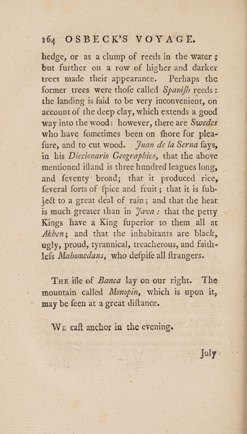 hedge, or as a clump of reeds in the water ; but further on a row of higher and darker trees made their appearance. Perhaps the former trees were thofe called Spanifh reeds: the landing is faid to be very inconvenient, on account of the deep clay, which extends a good way into the wood: however, there are Swedes who have fometimes been on fhore for plea- fure, and to cut wood. Juan de la Serna fays, in his Diccionario Geographico, that the above mentioned iiland is three hundred leagues long, and feventy broad; that it produced rice, feveral forts of fpice and fruit; that it is fub- je<h to a great deal of rain; and that the heat is much greater than in Java : that the petty Kings have a King fuperior to them all ac Akhen\ and that the inhabitants are black, ugly, proud, tyrannical, treacherous, and faith- lefs Mahomedans, who defpife all hr angers. The ifle of Ba?ua lay on our right. The mountain called Monopin, which is upon it, may be feen at a great dihance. • * We call anchor in the evening. July ✓ /