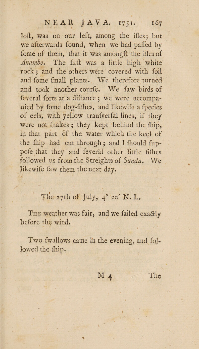 loft, was on our left, among the ides; but we afterwards found, when we had paffed by fome of them, that it was amongft the ides of Anambo, The fir ft was a little high white rock ; and the others were covered with foil and fome fmall plants. We therefore turned and took another courfe. We faw birds of feveral forts at a diftance ; we were accompa¬ nied by fome dog-fifhes, and likewife a fpecies of eels, with yellow tranfverfol lines, if they were not fnakes; they kept behind the fliip, in that part of the water which the keel of the {hip had cut through; and 1 fhould fup- pofe that they and feveral other little fifhes followed us from the Streights of Sunda. We Jikewife faw them the next day. Tlie 27th of July, 40 20' N. L, The weather was fair, and we failed exaftly before the wind. Two fwallows came in the evening, and fob lowed the {hip. / M 4 The