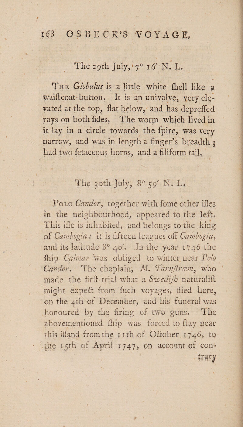 O S B E € K’S VOYAGE, The 29th July,‘7° 16' N. L. The Globulus is a little white (hell like a waiftcoat-button. It is an univalve, very ele¬ vated at the top, flat below, and has depreffed rays on both (ides. The worm which lived in It lay in a circle towards the fpire, was very narrow, and was in length a finger’s breadth 3 had two fetaceous horns, and a filiform tail. The 30th July, 8° 59' N. L. Polo Candor, together with fome other ifles in the neighbourhood, appeared to the left. This ifle is inhabited, and belongs to the king of Cambogia; it is fifteen leagues off Cambogia, and its latitude 8° 40'. In the year 1746 the ill ip Calmar was obliged to winter near Polo Candor. The chaplain, M. Par nfir asm, who made the fir ft trial what a Swedijh naturalift might expect from fuch voyages, died here, on the 4th of December, and his funeral was honoured by the firing of two guns. The abovementioned. fhip was forced to flay near this ifland from the nth of October 1746, to 'die 15 th of April 17471 on account of con-