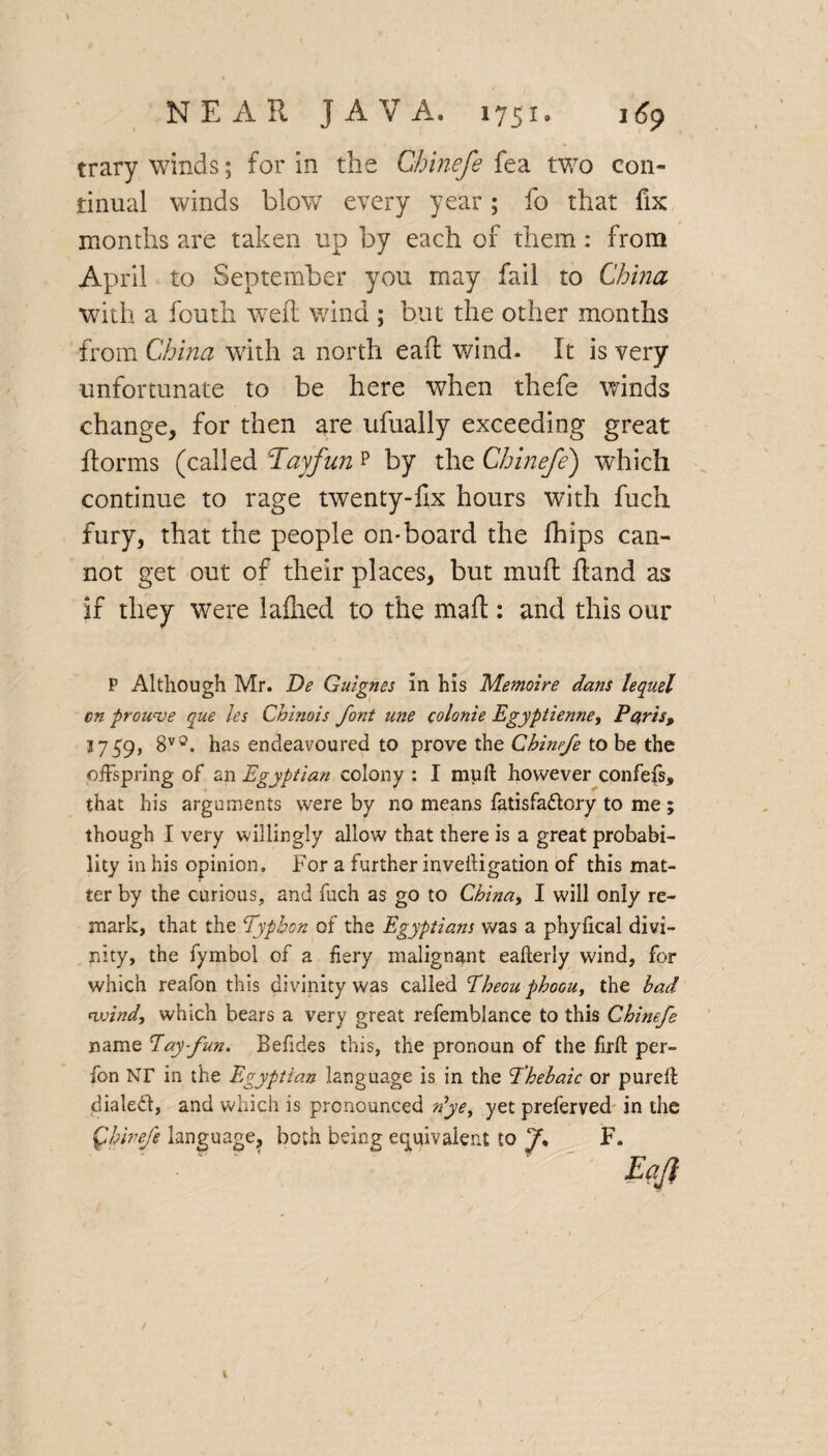 trary winds; for in the Chinefe fea two con¬ tinual winds blow every year; fo that fix months are taken up by each of them: from April to September you may fail to China with a fouth well wind ; but the other months from China with a north eaft wind. It is very unfortunate to be here when thefe winds change, for then are ufually exceeding great ftorms (called Tayfun p by the Chinefe) which continue to rage twenty-fix hours with fuch fury, that the people on-board the fhips can¬ not get out of their places, but muff fiand as if they were laftied to the mail: and this our P Although Mr. De Guignes in his Memoire dans lequel en prou've que les Chinois font nne colonie Egyptienne, Petris, 1759, 8v3. has endeavoured to prove the Chinefe to be the offspring of an Egyptian colony : I muft however confefs, that his arguments were by no means fatisfaftory to me; though I very willingly allow that there is a great probabi¬ lity in his opinion. For a further inveitigation of this mat¬ ter by the curious, and fuch as go to China, I will only re¬ mark, that the Typhon of the Egyptians was a phylical divi¬ nity, the fymbol of a fiery malignant eafterly wind, for which reafon this divinity was called Ebeou phoou, the bad wind, which bears a very great refemblance to this Chinefe name Pay fun. Befides this, the pronoun of the firft per- fon XT in the Egyptian language is in the Thebaic or purelt dialect, and which is pronounced n'ye, yetpreferved in the Qhinefe language, both being equivalent to f F. t