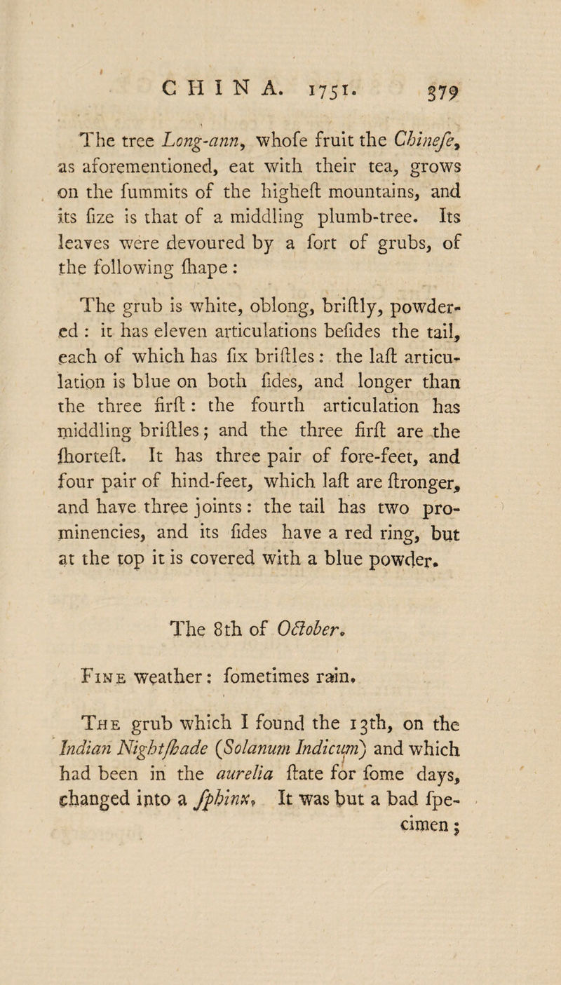 I CHIN A. 1751. 37 9 The tree Long-ann, whofe fruit the Chinefe, as aforementioned, eat with their tea, grows on the fummits of the higheft mountains, and its fize is that of a middling plumb-tree. Its leaves were devoured by a fort of grubs, of the following diape: The grub is white, oblong, bridly, powder¬ ed : it has eleven articulations befides the tail, each of which has fix bridles: the lad articu¬ lation is blue on both fides, and longer than the three fird: the fourth articulation has middling bridles; and the three firft are the fhorted. It has three pair of fore-feet, and four pair of hind-feet, which lad are dronger, and have three joints: the tail has two pro¬ minencies, and its fides have a red ring, but at the top it is covered with a blue powder. The 8 th of Odober* Fine weather: fometimes rain* The grub which I found the 13th, on the Indian Night/hade (Solanurn Indicnm) and which had been in the aurelia date for fome days, changed into a fphinx? It was but a bad fpe- cimen;