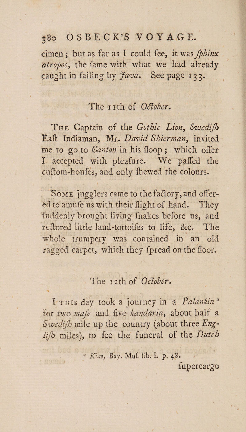 cimen ; but as far as I could fee, it was fphinx atropos, the fame with what we had already caught in failing by Java. See page 133. The 11 th of October. The Captain of the Gothic Lion, Swedijh Eaft Indiaman, Mr. David Shier man y invited me to go to Canton in his Hoop ; which offer I accepted with pleafure. We paffed the cuftom-houfes, and only {hewed the colours. Some jugglers came to the factory, and offer¬ ed to amnfe us with their flight of hand. They fuddenly brought living fnakes before us, and re do red little land-tortoifes to life, The whole trumpery was contained in an old ragged carpet, which they fpread on the floor. The 12th of October, I this day took a journey in a Palankin a For two mafe and five kandariny about half a Swedijh mile up the country (about three Eng- Ufa miles), to fee the funeral of the Dutch 2 Kiao, Bay. Muf. lib, i. p. 48. fupercargo