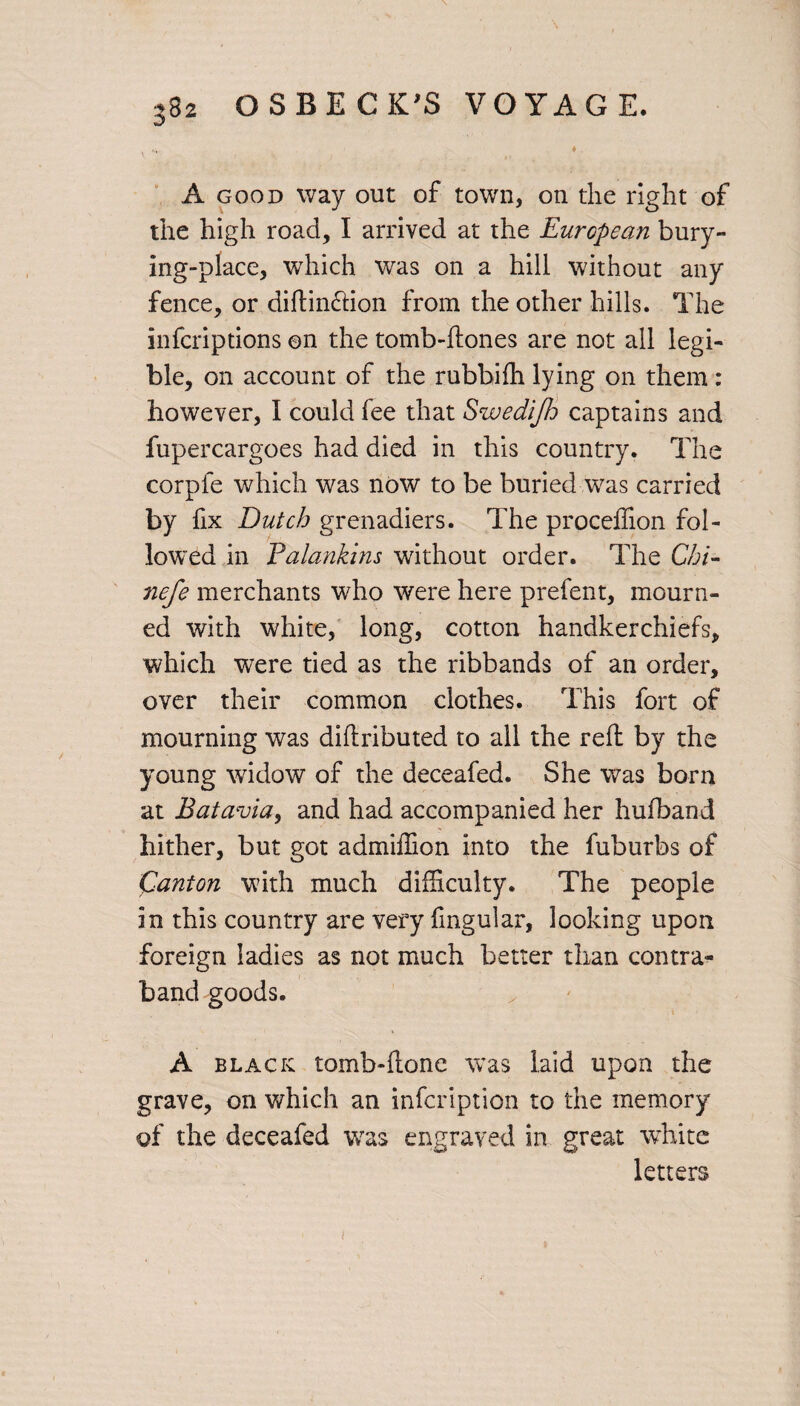 \ fc* * A good way out of town, on the right of the high road, I arrived at the European bury- ing-place, which was on a hill without any fence, or diftin£Hon from the other hills. The infcriptions ©n the tomb-flones are not all legi¬ ble, on account of the rubbifh lying on them : however, I could fee that Swedijh captains and fupercargoes had died in this country. The corpfe which was now to be buried was carried by fix Dutch grenadiers. The proceffion fol¬ lowed in Falankins without order. The Chi- nefe merchants who were here prefent, mourn¬ ed with white, long, cotton handkerchiefs, which were tied as the ribbands of an order, over their common clothes. This fort of mourning was diftributed to all the reft by the young widow of the deceafed. She was born at Bat avia, and had accompanied her hufband hither, but got admiffion into the fuburbs of Canton with much difficulty. The people in this country are very fmgular, looking upon foreign ladies as not much better than contra¬ band goods. A black tomb-llone was laid upon the grave, on which an infeription to the memory of the deceafed was engraved in great white letters i