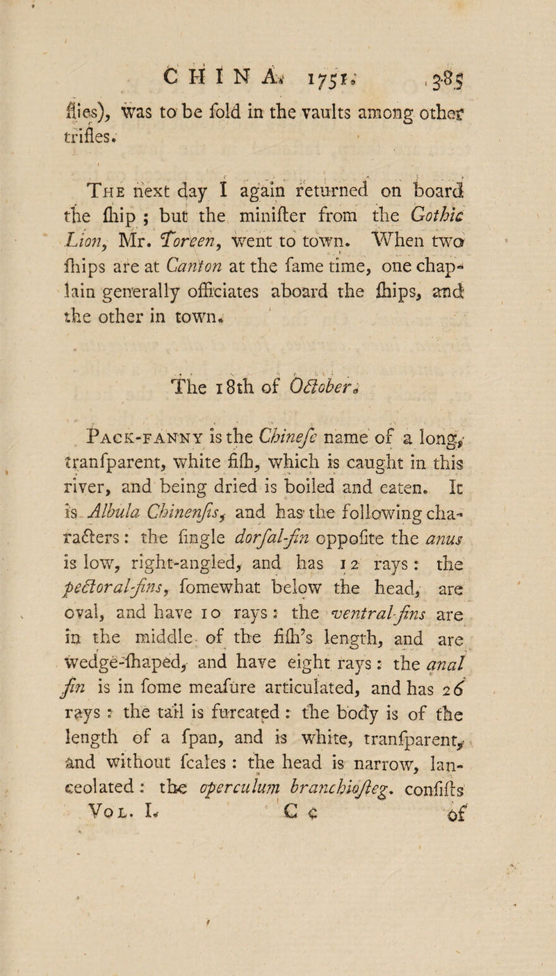 C H l N A it 175?; , 3-85 flies), was to be fold in the vaults among other trifles. 1 „ > „, • . 1*. . ., y . \ 9 The next day I again returned on board the fliip ; but the minifter from the Gothic Lion, Mr. Toreen, went to town. When two fhips are at Canton at the fame time, one chap- lain generally officiates aboard the Slips, and the other in town* The 18 th of Odoben Pack-fanny is the Chinefc name of a long,- tranfparent, white fiffi, which is caught in this river, and being dried is boiled and eaten. It Is Albula Chinenjisi and has* the following cha- rafters: the Angle dorfal-fin cppofite the anus is low, right-angled, and has 12 rays : the peel or a l-Jins, fomewhat below the head, are oval, and have 10 rays: the central-jins are in the middle of the fiflfs length, and are wedge-fhaped, and have eight rays: the anal jin is in fome meafure articulated, and has 2 6 rays t the tail is furcated : the body is of the length of a fpan, and is white, tranfparent* and without feales: the head is narrow, Ian- s» * ceolated: the operculum branchiojleg. confifts Vol. P C C of t