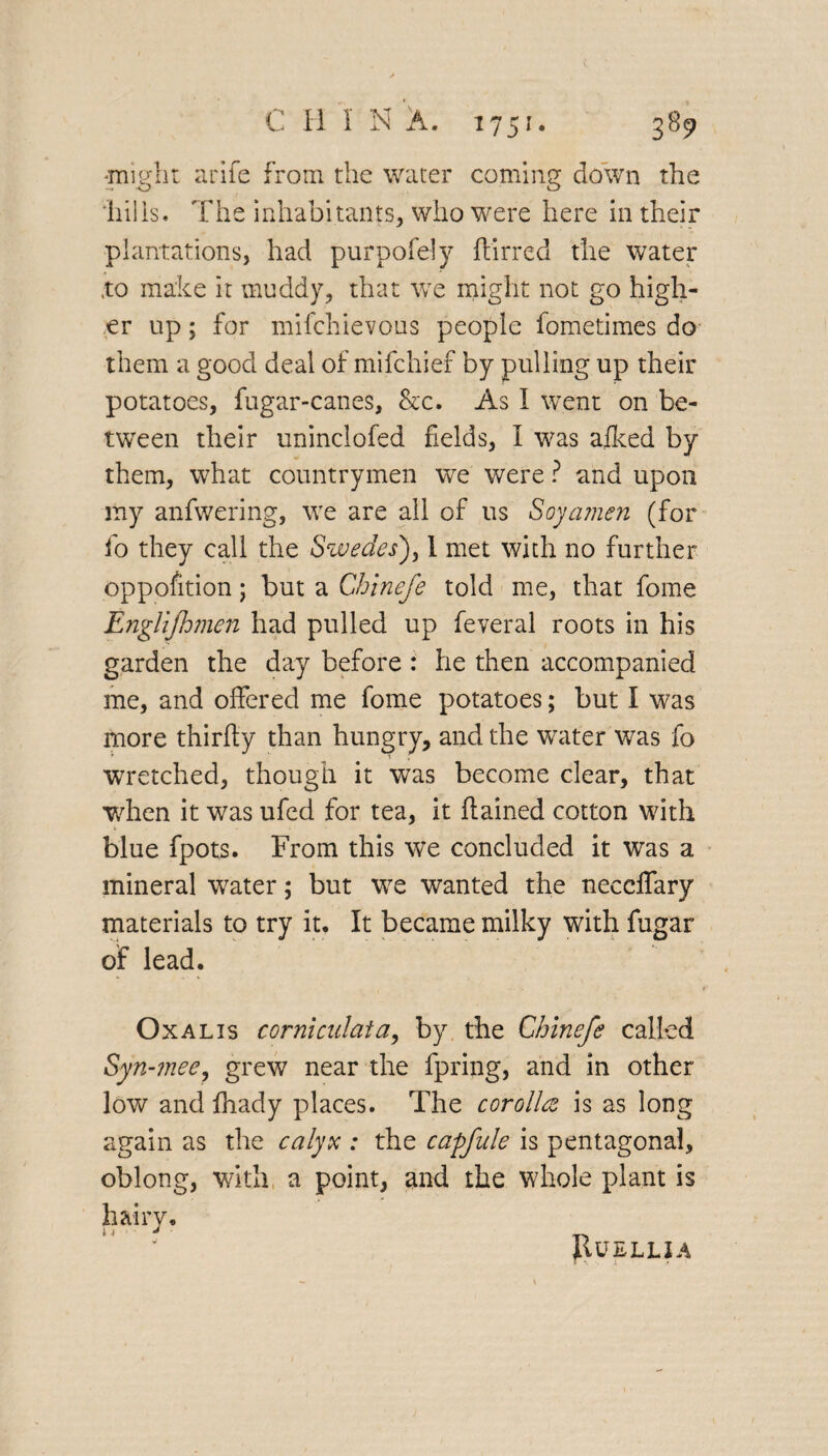 'might a rife from the water coming down the o o ‘hi!is. The inhabitants, who were here in their plantations, had purpofely flirred the water 'to make it muddy, that we might not go high¬ er up; for mifchievous people fometimes do them a good deal of mifchief by pulling up their potatoes, fugar-canes, &c. As I went on be¬ tween their uninclofed fields, I was alked by them, what countrymen we were ? and upon my anfwering, we are all of us Soy amen (for fo they call the Swedes]), 1 met with no further opposition; but a Ch'tnefe told me, that fome Englijhmen had pulled up feveral roots in his garden the day before : he then accompanied me, and offered me fome potatoes; but I was more thirfty than hungry, and the water was fo wretched, though it was become clear, that when it was ufed for tea, it ftained cotton with blue fpots. From this we concluded it was a mineral water; but we wanted the neccffary materials to try it. It became milky with fugar of lead. Ox a lis corniculata, by the Chinefe called Syn-mee, grew near the fpring, and in other low and fhady places. The corolla is as long again as the calyx : the capfule is pentagonal, oblong, with a point, and the whole plant is hairy* 14 j JlUELUA