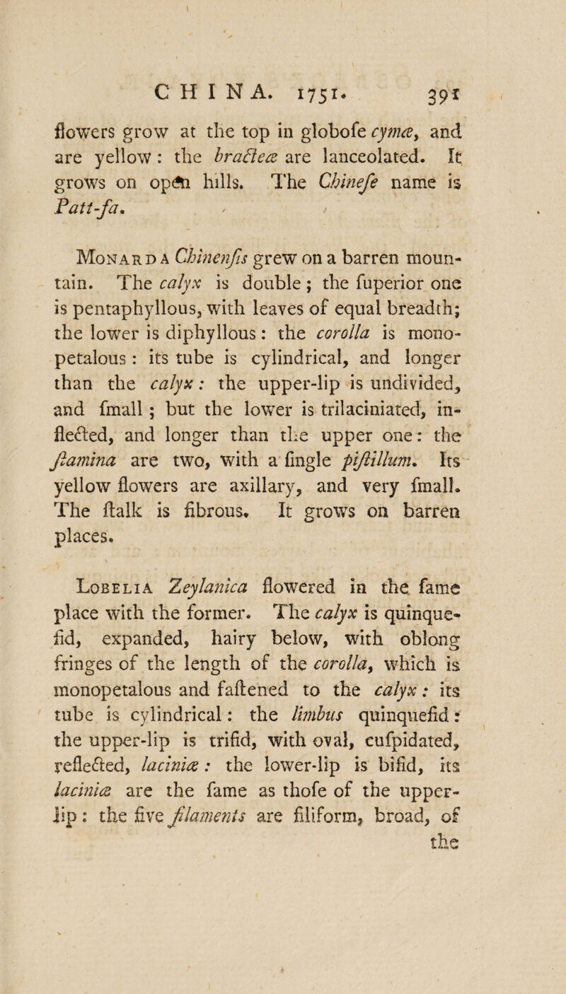 CHINA. 1751♦ 39* flowers grow at the top in globofe cyma, and are yellow : the braBece are lanceolated. It grows on op£n hills. The Chinefe name is Patt-fa. Monard a Chinenfis grew on a barren moun¬ tain. The calyx is double ; the fuperior one is pentaphyllous, with leaves of equal breadth; the lower is diphyllous: the corolla is mono- petalous : its tube is cylindrical, and longer than the calyx: the upper-lip is undivided, and fmall; but the lower is trilaciniated, in- fle&ed, and longer than the upper one: the Jlamina are two, with a Angle ptjlillum. Its yellow flowers are axillary, and very fmall. The rtalk is fibrous. It grows on barren places. Lobelia Zeylanica flowered in the fame place with the former. The calyx is quinque- fid, expanded, hairy below, with oblong fringes of the length of the corolla, which is monopetalous and faftened to the calyx: its tube is cylindrical: the limbus quinquefid: the upper-lip is trifid, with oval, cufpidated, reflected, lacin'uz: the lower-lip is bifid, its lacinuz are the fame as thofe of the uppeF- iip: the five filaments are filiform, broad, of the