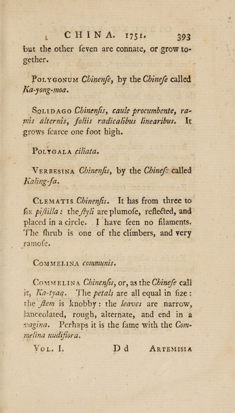but the other feven are connate, or grow to¬ gether. . C.l' * V ? ' 1 Polygonum Chinenfe> by the Chinefe called Ka-yong-moa. I Sqlidagp Chinenfis, cauleprocumbente, ra¬ nis alternis, foliis radicalibus linearibus. It grows fcarce one foot high. Polygala c Hi at a* Verbesina Chinenfis, by the Chinefe called Kalingfa, Clematis Chinenfis. It has from three to fix pifiilla: they?y/z are plumofe, refle&ed, and placed in a circle. I have feen no filaments. 'The fhrub is one of the climbers, and very ramofe. •»*,.» * * Commelina communis. « •. \. /. . 11 Commelina Chinenfis, or, as the Chinefe call it, Ka-tyaq. The petals are all equal in fize : the'Jlem is knobby: the leaves are narrow, lanceolated, rough, alternate, and end in a vagina. Perhaps it is the fame with the Com¬ melina nudiflora. Vol, I. D d ^ ., j / Artemisia