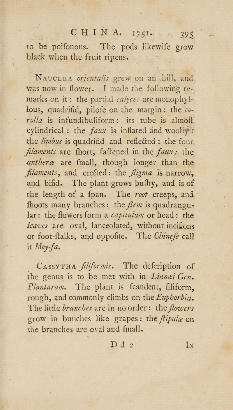 f to be poifonous. The pods likewife grow black when the fruit ripens. Nauclea orientalis grew on an .hill, and was now in flower. I made the following re¬ marks on it: the partial calyces are monophyb lous, quadrifid, pilofe on the margin: the co¬ rolla is infundibuliform: its tube is almofl cylindrical : the faux is inflated and woolly: the limbus is quadrifid and refie&ed : the four filaments are fhort, faflened in the faux: the anther<z are fmall, though longer than the filaments> and ereffed: the fiigma is narrow, and bifid. The plant grows bufhy, and is of the length of a fpan. The root creeps, and fhoots many branches: the ftcm is quadrangu¬ lar : the flowers form a capitulum or head : the leaves are oval, lanceolated, without incifions or foot-ftalks, and oppofite. The Ghinefe call it Moy-fa. Cassytha flfor mis. The defcription of' the genus is to be met with in Linncei Gen. Plant arum. The plant is fcandent, filiform, rough, and commonly climbs on the Euphorbia. The little branches are in no order: the flowers grow in bundles like grapes: the flifulce on the branches are oval and fmalh D 4 2 In