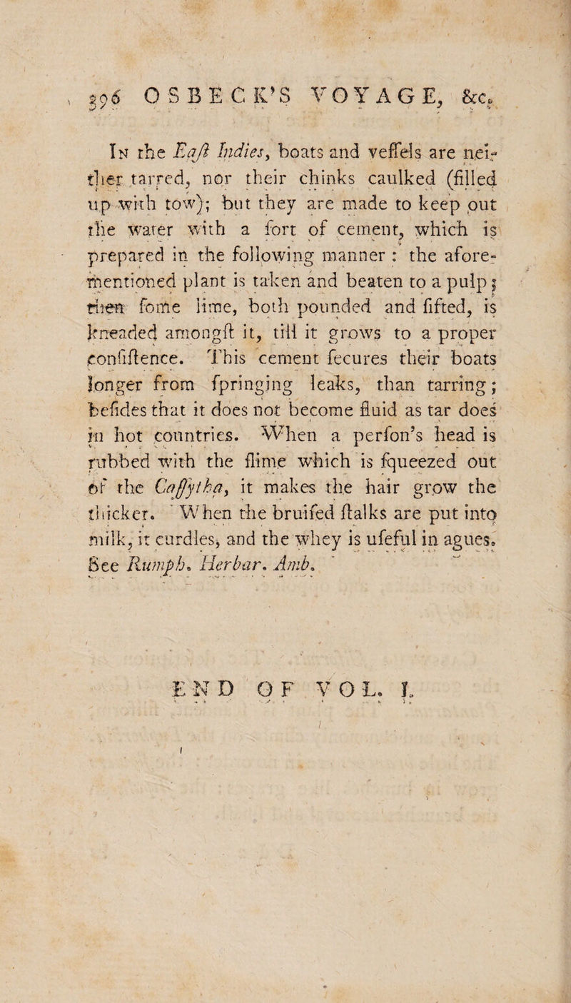 996 OSBECK’S V O Y A G E, &c. j / ^ * . , * 1 ' . • 1 ■ * <P In the Eaft Indies, boats and veffels are n,eir tlier tarred, nor their chinks caulked (filled up with tow); but they are made to keep put the water with a fort of cement, which is prepared in the following manner : the afore¬ mentioned plant is taken and beaten to a pulp | then fonie lime, both pounded and lifted, is kneaded amongft it, till it grows to a proper confidence. This cement fecures their boats longer from fpringjng leaks, than tarring; befidesthat it does not become fluid as tar does 111 hot countries. When a perfon?s head is rubbed with the dime which is fqueezed out of the Cafjytha, it makes the hair grow the thicker. When the bruifed flalks are put into milk, it curdles, and the whey is ufeful in agues* See Humph. Her bar, Amb. E ND OF VO L. t