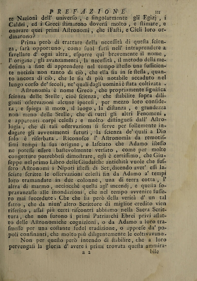 te Nazioni dell’ univerfo , e fingolarmente gli Egiz] , i Caldei , ed i Greci (limarono doverli molto , e (limare, e onorare quei primi Ailronomi , che iFadi, e Cicli loro or¬ dinarono? Prima però di trattare della neceffità di quefra .(cien- za , farà opportuno , come Tuoi farli neir intraprendere a favellare d* ogni altra , efporre qui brevemente il nome , V orìgine , gli avanzamenti , la neccllìtà , il metodo della me- deiìma a line di apprendere nel tempo ideilo una (ufficien¬ te notizia non tanto di ciò , che ella fia in le della , quan¬ to ancora di ciò, che le da di più notabile accaduto nel lungo corfo de’ fecoli, ne’quali dagli uomini è data coltivata . Adronomìa è nome Greco , che propriamente lignifica fcienza delle Stelle , cioè lcienza, che dabilite fopra dili¬ genti ollervazioni alcune ipoteli , per mezzo loro confide¬ rà , e fpiega il moto , il luogo , la didanza , e grandezza non meno delle Stelle, che di tutti gli altri Fenomeni , e apparenti. corpi celedi ; e molto dittinguelì dalV Adro- logia , che di tali ollervaziom fi ferve per follemente in¬ dagare gli avvenimenti futuri , la lcienza de5 quali a Dio folo è riferbata . Riconofce 1’ Adronomìa da remotif- fimi tempi la lua origine , e lafciato che Adamo ideflò ne potette edere bafievolmente veriato , come per moke congetture potrebbe!! dimodrare, egli è certiffimo, che Giu - Teppe neiprimo Libro delleGiudaiche antichità vuole che tuf¬ ferò Adronomi i Nipoti ideili di Set,dicendo aver’ effi la- fciate fcritte le odervazioni celedi fin da Adamo a’ tempi loro tramandate in due colonne , una di terra cotta , 1’ altra di marmo, acciocché quella agi’ ineendj , e quella fo- pravanzaflè alle inondazioni , che nel tempo avvenire tuffe¬ rò mai fuccedute . Che che fia però della verità d’ un tal fatto , che da niun’ altro Scrittore di miglior credito vien riferito , aliai più certi rifcontrì abbiamo nella Sacra Scrit¬ tura , che non furono i primi Patriarchi Ebrei privi affat¬ to delle Allronomiche cognizioni 9 o da Adamo a loro tra- fmefle per una codante fede! tradizione, o apprefe da’po¬ poli confinanti, che molto più diligentemente le coltivavano. Non per quedo però intendo di ftubilire, che a loro pervengali la gloria d’ avere i primi trovata quella ammira-