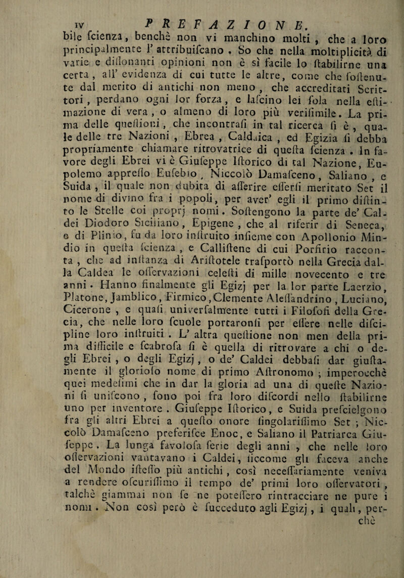 bile fcienza, benché non vi manchino molti , che a loro principalmente 1’attribuifcano . So che nella moltiplicità di varie e dillonanri opinioni non è sì facile lo ffabilirne una certa, all’ evidenza di cui tutte le altre, come che fodenu- te dal merito di antichi non meno , che accreditati Scrit¬ tori , perdano ogni lor forza, e lafcino lei fola nella elli- mazione di vera , o almeno di loro più verifimile. La pri¬ ma delle queflioni, che incontrali in tal ricerca lì è , qua¬ le delle tre Nazioni , Ebrea , Caldaica , ed Egizia li debba propriamente chiamare ritrovatrice di quella l'cienza . In fa¬ vore degli Ebrei vi è Giuleppe Idoneo di tal Nazione, Eu- polemo appreflo Eufebio , Niccolò Damal'ceno, Saliano, e Suida , il quale non dubita di aderire elferli meritato Set il nomedi divino fra i popoli, per aver’ egli il primo didin- to le Stelle coi propri nomi. Sodengono la parte de’ Cal¬ dei Diodoro ^Siciliano, Epigene , che al riferir di Seneca, e di Plinio, fu da loro indruito inlieme con Apollonio Min¬ dio in quella faenza , e Callidene di cui Pordrio raccon¬ ta , che ad indanza di Aridotele trafportò nella Grecia dal¬ la Caldea le offervazioni celedi di mille novecento e tre anni. Hanno finalmente gli Egizj per la lor parte Laerzio, Platone, Jamblico, finnico,Clemente AleiTandrino , Luciano, Cicerone , e quali univerfalmente tutti i Filofofi della Gre¬ cia, che nelle loro fcuole portaronlì per edere nelle difei- pline loro intimici . L’ altra queilione non men della pri¬ ma difficile e fcabrofa fi è quella di ritrovare a chi o de¬ gli Ebrei , o degli Egizj , o de’ Caldei debbali dar giuda- mente il gloriole nome di primo Adronomo ; imperocché quei medelirni che in dar la gloria ad una di quede Nazio¬ ni li unifeono , fono poi fra loro difeordi nello dabilirne uno per inventore . Giuleppe Idoneo, e Suida prefcielgono fra gli altri Ebrei a quedo onore lingolarillimo Set ; Nic¬ colò Damafceno preferifee Enoc, e Saliano il Patriarca Giu- feppe . La lunga favolofa ferie degli anni , che nelle loro ollervazioni vantavano i Caldei, iiccome gli faceva anche del Mondo ideilo più antichi , così necedariamente veniva a rendere ofeuridimo il tempo de’ primi loro olfervatori , talché giammai non le ne poredero rintracciare ne pure i nomi. Non così però è fucceduto agli Egizj, i quali, per¬ chè