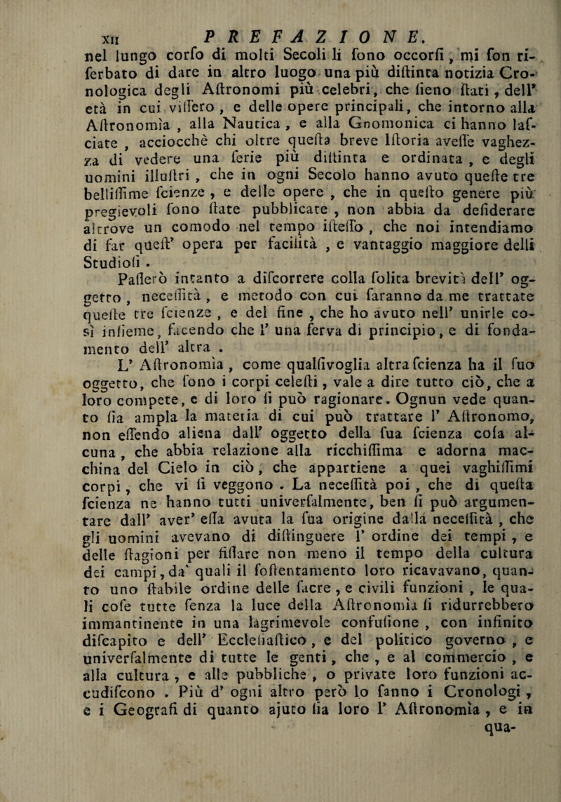 nel lungo corfo di molti Secoli li fono occorfi, mi fon ri- ferbato di dare in altro luogo una più diftinta notizia Cro¬ nologica degli Aftronomi più celebri, che lieno flati , dell’ età in cui vilibro , e delle opere principali, che intorno alla Autonomìa , alla Nautica, e alla Gnomonica ci hanno laf- ciate , acciocché chi oltre quella breve lltoria avelie vaghez¬ za di vedere una ferie più diltinta e ordinata , e degli uomini illullri , che in ogni Secolo hanno avuto quelle tre belliilìme fcienze , e delle opere , che in quello genere più pregevoli fono Hate pubblicate , non abbia da defiderare altrove un comodo nel tempo ideilo , che noi intendiamo di far quell:’ opera per facilità , e vantaggio maggiore dell* Studiolì . Pallerò intanto a dìfeorrere colla folita brevità dell’ og¬ getto , necellìtà , e metodo con cui faranno da me trattate quelle tre fcienze , e del fine , che ho avuto nell’ unirle co¬ sì inlìeme, facendo che I’ una ferva di principio, e di fonda¬ mento dell’ altra . L’ Allronomìa , come qualfìvoglia altra feienza ha il fuo oggetto, che fono i corpi celelti, vale a dire tutto ciò, che a loro compete, e di loro fi può ragionare. Ognun vede quan¬ to lia ampia la mateiia di cui può trattare 1’ Altronomo, non effendo aliena dall’ Oggetto della fua feienza cola al¬ cuna , che abbia relazione alla ricchiflìma e adorna mac¬ china del Cielo in ciò, che appartiene a quei vaghilTimi corpi, che vi fi veggono . La neceflìtà poi , che di quella feienza ne hanno tutti univerfalmente, ben fi può argumen- tare dall’ aver’ ella avuta la fua origine dalla necellìtà , che gli uomini avevano di diltinguere 1’ ordine dei tempi , e delle fiagioni per fidare non meno il tempo delta cultura dei campi,da’ quali il fofientamento loro ricavavano, quan¬ to uno ftabìle ordine delle facre , e civili funzioni , le qua¬ li cole tutte fenza la luce della Afironomìa li ridurrebbero immantinente in una lagrimevole confufìone , con infinito difeapito e dell’ Eccleliafiico, e del politico governo , e univerfalmente di tutte le genti, che , e al commercio , e alla cultura , e alle pubbliche , o private loro funzioni ac- cudifcono . Più d’ ogni altro però lo fanno i Cronologi , e i Geografi di quanto ajuto lia loro 1’ Allronomìa, e in qua-