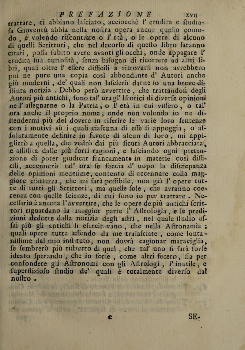 trattare, ci abbiano lafciato, acciocché r erudita e ftudio- fa Gioventù abbia nella no (ira opera ancor quello como¬ do , e volendo rifcontrare o 1’ età , o le opere di alcuno di quelli Scrittori, che nel decorfo di quello libro faranno citati, polla fubito avere avanti gli occhi, onde appagare 1’ erudita tua curiolità, fenza bifogno di ricorrere ad altri li- bri, quali oltre 1’ edere difficili a ritrovarli non avrebbero poi ne pure una copia così abbondante d’ Autori anche più moderni , de' quali non lafcierò darne io una breve di¬ pinta notizia . Debbo però avvertire , che trattandoli degli Autori più antichi, fono tal’ ora gl’ Itterici di diverfe opinioni ne 1.1’.adeguarne o la Patria , o l’ età in cui videro, o tal’ era anche il proprio nome ; onde non volendo io ne di- itendermi più del dovere in riferire ie varie loro fentenze con i motivi sù i quali ciafcuna di ede li appoggia , o af- loluramente definire in favore di alcun di loro , mi appi¬ glierò a quella, che vedrò dai più ficuri Autori abbracciata* ,e a di flit a dalle più forti ragioni, e falciando ogni preten¬ sione di poter giudicar francamente in materie così diffi¬ cili, accennerò tal’ ora fe faccia d’ uopo la diferepanza delle opinioni medelime, contento di accennare colla mag¬ giore elattczza, che mi farà podìbile, non già 1’ opere tut¬ te di tutti gli Scrittori , ma quelle fole , che avranno coe¬ renza con quelle feienze, di cui fono io per trattare . Ne- cedario è ancora l’avvertire, che le opere de più antichi ferie- tori riguardano la maggior parte 1’ Adrologìa , e le predi¬ zioni dedotte dalla notizia degli affai , nel quale lludio af¬ fai più gli antichi lì efercitavano , che nella Artronamìa ; quali opere tutte ed'endo da me tralafciate , come lonta- niilìme dal mio infbtuto, non dovrà cagionar maraviglia, fe fembrerò più rilfaetto di quel , che tal’ uno fi farà forfè ideato fperando , che io forte , come altri fecero, lìa per confondere gli Adronomi con gli Adrologi , l’inutile, e iùperltiziofo Audio de’ quali è totalmente diverto dal nolfao . c SE-