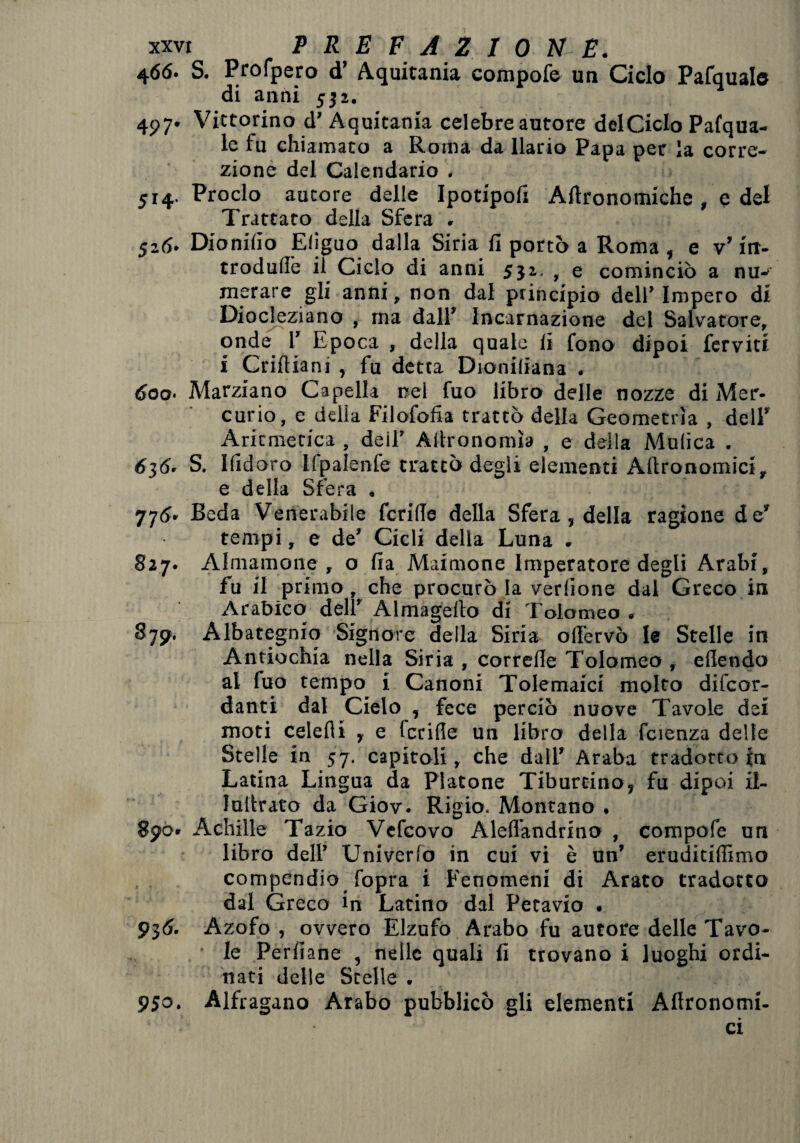 4<56- S. Profpero d’ Aquitania compofe un Ciclo Pafquab di anni 532. 497' Vittorino d’ Aquitania celebre autore delCicIo Pafqua- le fu chiamato a Roma da llario Papa per la corre¬ zione del Calendario . 514. Proclo autore delle Ipotipoli Agronomiche , e del Trattato della Sfera . 526. Dionilìo Efiguo dalla Siria fi portò a Roma , e v’ irt- trodullb il Ciclo di anni 552. , e cominciò a nu^ merare gli anni, non dal principio dell’ Impero di Diocleziano , ma dall’ Incarnazione del Salvatore, onde 1’ Epoca , della quale li fono dipoi ferviti i Criftiani , fu detta Dioniliana . 600• Marziano Capella nel fuo libro delle nozze di Mer¬ curio, e delia Filofofia trattò della Geometrìa , dell* Aritmetica , deil’ Allronomìa , e della Mulica . 636' S. Ifidoro llpalenfe trattò degli elementi Altronomici, e della Sfera . 776. Beda Venerabile fcrille della Sfera, della ragione de’ tempi, e de’ Cicli della Luna . §27. Alniamone , o fia Maimone Imperatore degli Arabi, fu il primo, che procurò la verdone dal Greco in Arabico dell' Almagelto di Tolomeo , 8757. Albategnio Signore della Siria olTervò le Stelle in Antiochia nella Siria , correfie Tolomeo , ellendo al fuo tempo i Canoni Tolemaici molto difcor- danti dal Cielo , fece perciò nuove Tavole dei moti celefli y e fcrille un libro della fcienza delle Stelle in 57. capitoli, che dall’ Araba tradotto in Latina Lingua da Platone Tibureino, fu dipoi il- lultrato da Giov. Rigio. Montano . 890. Achille Tazio Vefcovo Aleflandrino , compofe un libro dell’ Univerlo in cui vi è un’ eruditiflimo compendio fopra i Fenomeni di Arato tradotto dal Greco in Latino dal Petavio . 936. Azofo , ovvero Elzufo Arabo fu autore delle Tavo¬ le Perdane , nelle quali fi trovano i luoghi ordi¬ nati delle Stelle . 950. Alfragano Arabo pubblicò gli elementi Aflronomi- ci