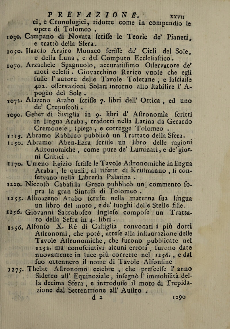 ci, e Cronologici, ridotte come in compendio le opere di Tolomeo . 1030. Campano di Novara fcrilTe le Teorìe de’ Pianeti, e trattò della Sfera. 1050. Ifaacio Argiro Monaco fcrilTe de’ Cicli del Sole, e delia Luna , e del Computo Ecclelialtico. 1070. Arzacheie Spagnuolo, accuratillìmo Ollervatore de’ moti cele ili. Giovacchino Retico vuole che egli fulle l’autore delle Tavole Toletane , e lafcialfe 402. olTervazioni Solari intorno allo ftabiiire 1’ A- pogèo del Sole . 1071* Alazeno Arabo fcrilTe 7. libri dell’ Ottica , ed uno de’ Crepufcoli . 1090. Geber di Siviglia in 9. libri d’ Agronomìa fcritti in lingua Araba, tradotti nella Latina da Gerardo Cremonese , fpiega , e corregge Tolomeo . 1115. Abramo Rabbino pubblicò un Trattato della Sfera. 1150. Abramo Aben-Ezra fcrille un libro delle ragioni Ai'tronomiche , come pure de’ Luminari, e de’gior¬ ni Critici . 1170. Umeno Egizio fcrilTe le Tavole Artronomiche in lingua Araba , le quali, al riferir di Kriltmanno , li con¬ fervano nella Librerìa Palatina . 1220. Niccolo Cabalida Greco pubblicò uni commento Co¬ pra la gran Sintalli di Tolomeo . 1255. Alboazeno Arabo fcrilTe nella materna fua lingua un libro del moto , e de’ luoghi delle Stelle filìe. 1256. Giovanni Sacrobofco Inglefe compofe un Tratta¬ to della Sefra in 4. libri. 1256. Alfonfo X. Rè di Cartiglia convocati i più dotti Artronomi, che potè, attelè alla inftaurazione delle Tavole Artronomiche, che furono pubblicate nel 1252. ma conofciutivi alcuni errori _ furono date nuovamente in luce più corrette nel 1256. , e dal fuo ottennero il nome di Tavole Alfonlìne 1275. Thebit Aftronomo celebre , che prefeelfe T anno Sidereo all’ Equinoziale , infegnò 1’ immobilità del¬ la decima Sfera , e introdudè il moto di Trepida¬ zione dal Settentrione all’ Aurtro .