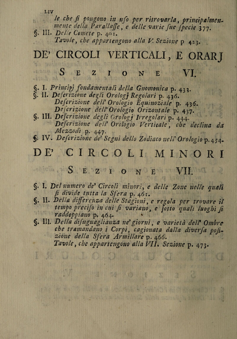 LIV le che fi pongono in ufo per ritrovarla, prìmipalmen- mente della P arali affé, e delle varie fitte fpecie 377. §. III. Delie Comete p. 401. Tavole, che appartengono alla V. Sezione p 423. DE’ CIRCOLI VERTICALI, E ORAR] Sezione VI. §. I. Principj fondamentali della Gnomonica p. 433. §■ II. De frizione degli Orologj Regolari p. 435. Defcrizione dell1 Orologio Equinoziale p. 436. Descrizione dell' Orologio Orizontale p. 437. §• IH. Defcrizione degli Orologi Irregolari p. 444. Defcrizione deli’ Orologio Verticale, che declina da Mezzodì p.'447_ §• IV. Defcrizione de’ Segni dello Zodìaco nell' Orologio p. 454. DE’ CIRCOLI MINORI Sezione VII. §- 1. Del numero de’ Circoli minori, e delle Zone nelle quali fi divide tutta la Sfera p. 461. §• IL Della differenza delle Stagioni, e regola per trovare il tempo precifo in cui fi variano, e potto quali luoghi fi raddoppiano p. 464. % §• III. Della difuguaglianza né*giorni, e varietà dell9 Ombre che tramandano ì Corpi, cagionata dalla diverfa pofi~ zione della Sfera Armillare p. 466. Tavole, che appartengono alla VIL Sezione p. 473.