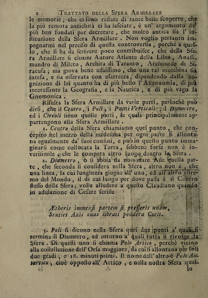 le memorie , che ci fono reilate di tante belle {'coperte-, che la più remota antichità ci ha lafciate , è un’ argomento de? più ben fondati per decretare , che molto antica (ia 1’ in'r llituzione della Sfera Armiilare . Non voglio pertanto im¬ pegnarmi nel precifo di quella controverlia , perchè a quel¬ lo , che. lì ha da fcrivere poco contribuifce , che della Sfe¬ ra Armiilare (i chiami Autore Atlante della Libia , Anaffi. mandro di Mileto , Archita di Taranto , Archimede di Si- racufa ; ma giova bene alfaillìmo , che una tal macchina Ila intefa , e lia olièrvata con efattezza, dipendendo dalla co¬ gnizione di lei quanto ha di più bello 1’ Altro nonna, di più interelfante la Geografia , e la Nautica , e di più vago la Gnomonica . * \ Rifulta la Sfera Armiilare da varie parti, perlochè può dirli, che il Centro , i Poli, i Pumi Verticali ■, il Diametro, ed i Circoli fieno quelle parti, le quali principalmente ap¬ partengono alla Siera Armillare . 1. Centro della Sfera chiamiamo quel punto , che con¬ cepito nel mezzo della medelima per ogni parte li allonta¬ na egualmente da’ fuoi confini, e può in quello punto imma¬ ginarli come collocata la Terra , febbene forfè non è in- verifimile , che le competa altro luogo.dentro la* Sfera . 2. Diametro , o fi abbia* da nominare 'Àile cfueìla par¬ te , che feconda li confiderà nella Sfera , altro ,npn è ^ che una linea, la cui lunghezza giugno all’ uno, ed all’altro citre- roo del Mondo , il di cui luogo per dove palla è il Centro Hello della Sfera; volle alludere a quello Claudiano quando in adulazione di Cefare ledile 1 > 1 . » 1 il ' (-ri# ■ fà ejjeris d U c: -_ v ^ uiìiin p t ; Sentiet Axis ontts librati fonderà Codi. x * N lì i ‘ ' V • { ; ì 3. Poli fi dicono nella Sfera quei due (punti a’ qualtJi termina il Diametro, ed intorno a’ quali tutta li rivolge la Sfera . Di quelli uno fi chiama Polo Artico , perchè vicino alla coltellazione dell’Orla maggiore, da cui li allontana per foli due gradi , e 18. minuti primi. Il nome dell’altro è Polo An¬ tartico , cioè oppoftoall’ Artico , e nella nollra Sfera quel¬
