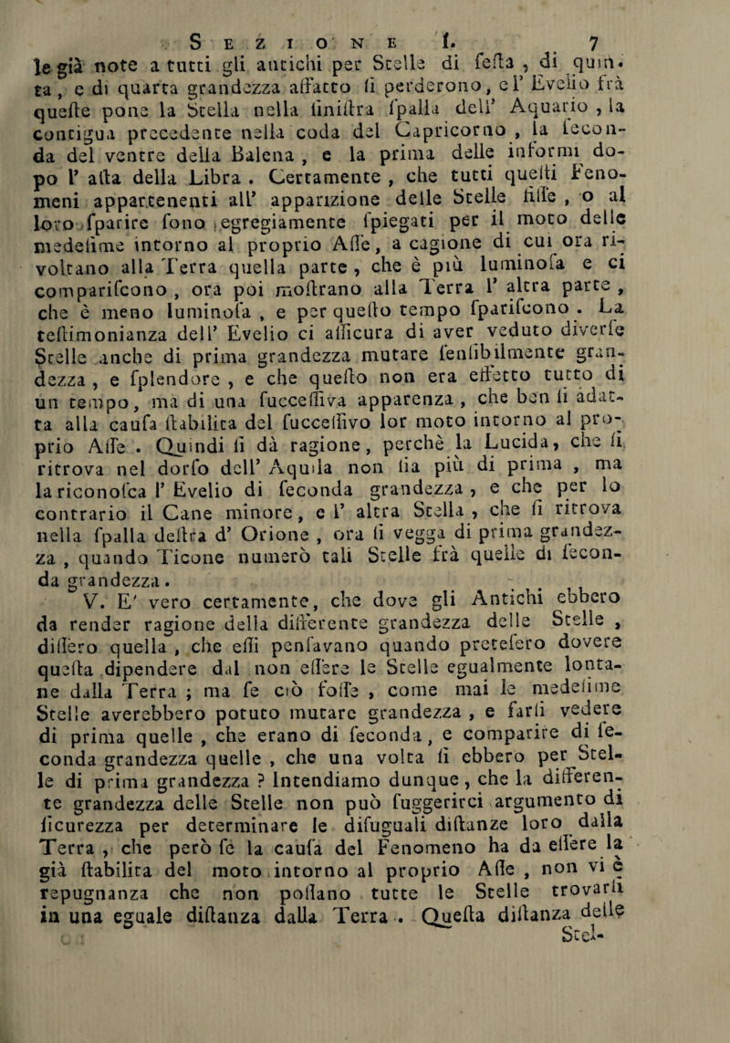 le già note a tutti gli antichi per Stelle di feda , di quni* ta , e di quarta grandezza adatto fi perderono, eF E veli o tra quelle pone la Stella nella iiniftra (palla deli5 Aquario , la contigua precedente nella coda del Capricorno , la leeon- da del ventre della Balena , e la prima delle informi do¬ po V alla della Libra . Certamente , che tutti quelli Feno¬ meni appartenenti all’ apparizione delle Stelle lille , o al loro fparire fono >egregiamente ipiegati per il moto delle medelìme intorno ai proprio Ade, a cagione di cui ora ri¬ voltano alla Terra quella parte , che è più luminofa e ci comparifcono , ora poi inoltrano alla Terra V altra parte , che è meno luminofa , e per quello tempo Iparifcono . La tellimonianza dell7 Evelio ci allìcura di aver veduto diverie Stelle anche di prima grandezza mutare lenlibilmente gran¬ dezza , e fplendore , e che quello non era ertetto tutto di un tempo, ma di una luccelliva apparenza , che ben ii adat¬ ta alla caufa (labilità del fucceffivo lor moto intorno al pro¬ prio Ade • Quindi lì dà ragione, perchè la Lucida, che li ritrova nel dorfo dell’ Aquila non ii a più di prima , ma lariconofca P Evelio di leconda grandezza, e^ che per lo contrario il Cane minore, c l’ altra Stella , che fi ritrova nella fpalla delira d’ Orione , ora fi vegga di prima grandez¬ za , quando Ticone numerò tali Stelle ira quelle di (ecoa- da grandezza. - , V. E' vero certamente, che dove gli Antichi ebbero da render ragione delia differente grandezza deile Stelle , didèro quella , che edì penfavano quando preteiero dovere quella dipendere dal non edere le Stelle egualmente lonta¬ ne dalla Terra ; ma fe ciò folle , come mai le medeiime Stelle averebbero potuto mutare grandezza , e Urli vedere di prima quelle , che erano di leconda, e comparire di le¬ conda grandezza quelle , che una volta lì ebbero per Stel¬ le di prima grandezza ? Intendiamo dunque, che la differen¬ te grandezza delle Stelle non può fuggerirci argumento di licurezza per determinare le difuguali diflanze loro dalla Terra , che però fé la caufa del Fenomeno ha da edere la già (labilità del moto intorno al proprio Ade , non vi c repugnanza che non podano tutte le Stelle trovarli in una eguale dillanza dalla Terra . Quella dillanza delle Srei-