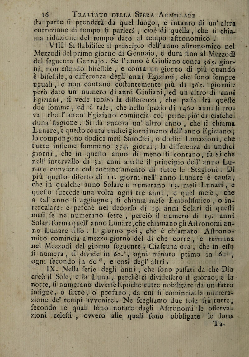 fta parte fi prenderà da quel luogo , e intanto di un* altra correzione di tempo ii parlerà , cioè di quella , che fi chia¬ ma riduzione del tempo dato al tempo aftronomico . Vili. Si ftabiiilce il principio deir anno aftronomico nel Mezzodì del primo giorno di Gennajo, e dura fino al Mezzodì del feguente Gennajo. Se Tanno è Giuliano conta 365. gior¬ ni, non eflendo b ile Itile , e conta un giorno di più quando è bifeftile, a differenza degli anni Egiziani, che fono Tempre uguali, e non contano collantemente più di 365. giorni: però dato un numero di anni Giuliani, ed un altro di anni Egiziani , lì vede lùbito la differenza , che palla fra quelle due Tom me , ed è tale , che nello i’pazio di 1460 anni fi tro¬ va , che Tanno Egiziano comincia col principiò'di ciafche- duna Itagione . Si dà ancora uff altro anno , che fi chiama Lunare, e quello conta undici giorni meno deli* anno Egiziano, lo compongono dodici meli Sinodici, o dodici Lunazioni, che tutte iniieme fonirnarfo 354. giorni ; la differenza di undici giorni , che in quello anno di meno fi contano, fà m che nell7 intervallo di 32 anni anche il principio dell’ anno Lu¬ nare conviene col cominciamento di tutte le Stagioni. Di più quello difetto di 1 1. giorni nelT anno Lunare è caufa, che in qualche anno Solare fi numerano 13. meli Lunari, e quello fuccede una volta ogni tre anni , e quel mele , che a taT anno fi aggiugne , fi chiama mele Emboltfmico , o in¬ tercalare: e perchè nel decorfo di 19. anni Solari di quelli meli fe ne numerano fette , perciò il numero di 19. anni Solari formaqueiT anno Lunare,che chiamano gli Aftronomi an¬ no Lunare fiffo . Il giorno poi > che è chiamato Aitrono- mico comincia a mezzo giorno del dì che corre , e termina nel Mezzodì del giorno feguente . Cialcuna ora , che in elfo fi numera , fi divide in óo.1, ogni minuto primo in 6c , ogni fecondo in 6o'!i, e così degl7 altri. IX. Nella ferie degli anni , che fono paffati da che Dio creò il Sole, e la Luna , perchè ci dividellero il giorno, e la notte, fi numerano diverte Epoche tutte nobilitate da un fatto inligne, o lacro, o profano , da cui fi comincia la numera¬ zione de7 tempi avvenire. Ne fcegliamo due loie fra tutte, fecondo le quali fono notate dagli Aftronomi le ofierva- zioni celefti , ovvero alle quali fono obbligate le loro Ta-