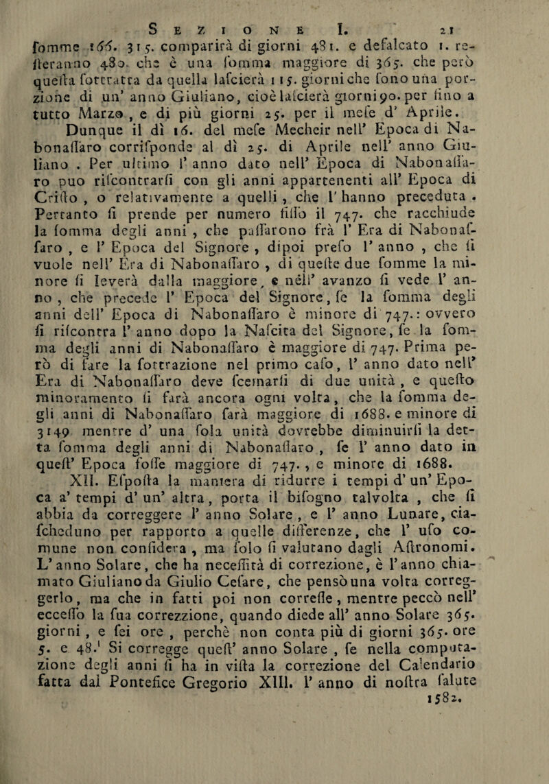 fomme 166. 315. comparirà di giorni 481. e defalcato 1. re¬ neranno 480* che è una fo iti ma maggiore di 3 65. che però quella ('attratta da quella lafcierà 1 15. giorni che fono una por¬ zione di un* anno Giuliano, cioè larderà giorni90. per (ino a tutto Marzo , e di più giorni 25. per il mele d? Aprile. Dunque il dì 16. del mefe Mecheir nell* Epoca di Na- bonadaro corrifponde al dì 25. di Aprile nell’ anno Giu¬ liano . Per ultimo 1* anno dato nell’ Epoca di Nabonalìa- ro può rifcontrarfi con gli anni appartenenti all’ Epoca di Critlo , o relativamente a quelli , che i' hanno preceduta . Pertanto fi prende per numero fido il 747. che racchiude la (omma degli anni , che pacarono fra V Era di Nabonal- faro , e 1’ Epoca del Signore > dipoi prefo V anno , che li vuole nell’ Era di Nabonadaro , di quelle due fomme la mi¬ nore fi leverà dalla maggiore, e néìi’ avanzo fi vede P an¬ no ? che precede V Epoca del Signore, fe la formila degli anni dell* Epoca di Nabonadaro è minore di 747.: ovvero fi rifcontra V anno dopo la Nafcita del Signore, fe la fom- ma degli anni di Nahonadàro è maggiore di 747. Prima pe¬ rò di fare la formazione nel primo cafo, V anno dato nell* Era di Nabonadaro deve fcemarli di due unità , e quello minoramento fi farà ancora o^ni volta, che la fomma de- gli anni di Nabonadaro farà maggiore di 1688. e minore di 3149 mentre d’ una fola unità dovrebbe diminuirli la det¬ ta fomma degli anni di Nabonadaro , fe V anno dato in quell’ Epoca folle maggiore di 747. , e minore di 1688. XII. Efpofta la maniera di ridurre i tempi d’ un’ Epo¬ ca a’tempi d’un’ altra, porta il bifogno talvolta , che fi abbia da correggere 1’ anno Solare, e Y anno Lunare, cia- fchcduno per rapporto a quelle differenze, che V ufo co¬ mune non confiderà , ma fola fi valutano dagli Adronomi. L’anno Salare, che ha necedìtà di correzione, è l’anno chia¬ mato Giuliano da Giulio Celare, che pensò una volta correg¬ gerlo, ma che in fatti poi non correde , mentre peccò nell’ eccedo la fua correzzione, quando diede all’ anno Solare 365. giorni , e fei ore , perchè non conta più di giorni 3ore 5. e 48.1 Si corregge quell’ anno Solare , fe nella computa¬ zione degli anni fi ha in villa la correzione del Calendario fatta dai Pontefice Gregorio XIII. 1’ anno di nollra (alate 1582.