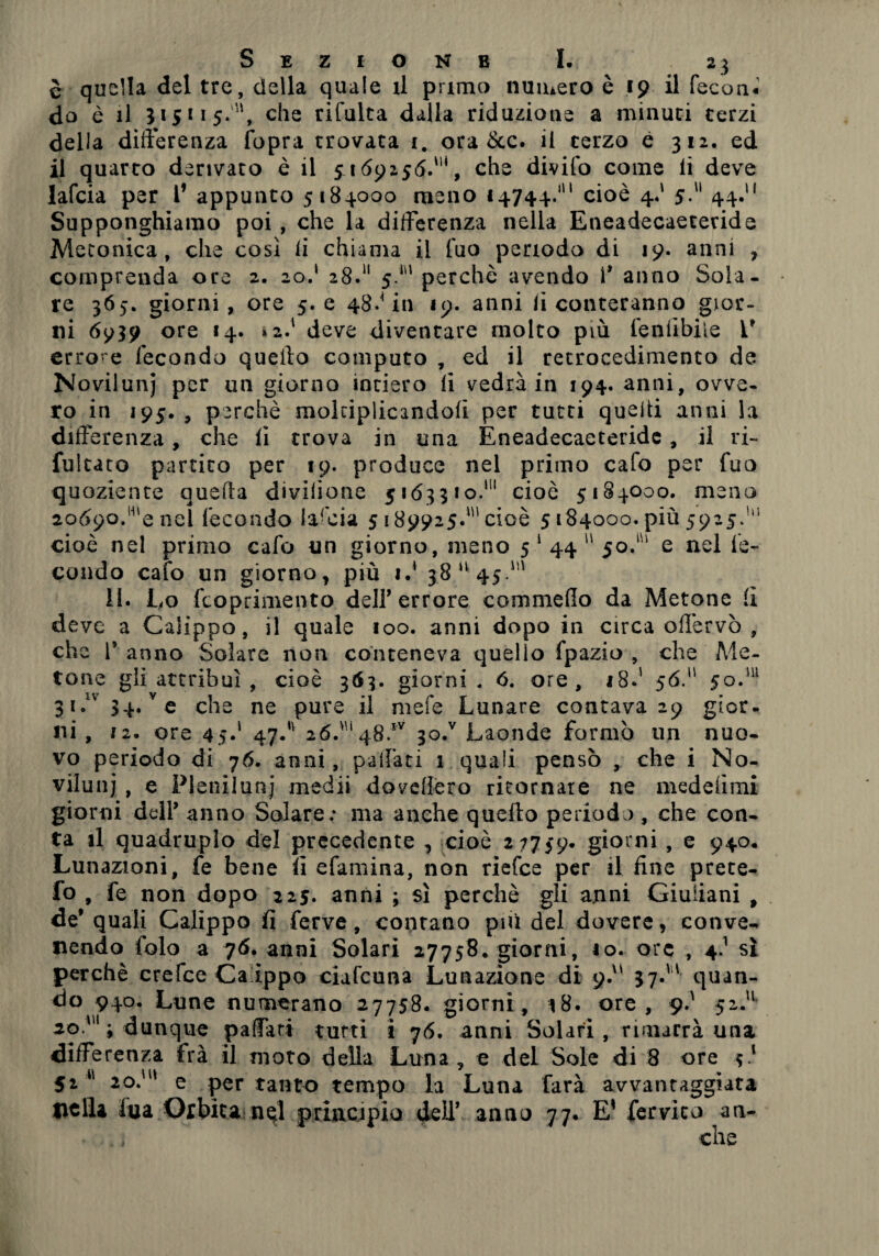 è quella del tre, della quale il primo numero è 19 il fecon* do è il 315115.'', che rifulta dalla riduzione a minuti terzi della differenza fopra trovata 1. ora &c. il terzo è 312. ed il quarto derivato è il 5169256.*, che divifo come li deve lafcia per 1’ appunto 5184000 meno 14744.111 cioè 4.' 5.'1 44.“ Supponghiamo poi , che la differenza nella Eneadecaetecide Metonica, che così li chiama il fuo periodo di 19. anni , comprenda ore 2. 20.1 28.11 5.* perchè avendo 1* anno Sola¬ re 365. giorni, ore 5. e 48.* in 19. anni lì conteranno gior¬ ni 6939 ore 14. *2.' deve diventare molto più fenfibiie V errore fecondo quello computo , ed il retrocedimento de Novilunj per un giorno intiero li vedrà in 194. anni, ovve¬ ro in 195. , perchè moltiplicandoli per tutti quelli anni la differenza, che li trova in una Eneadecaeteride, il ri- fultato partito per 19. produce nel primo cafo per fuo quoziente quella divisone 516351 o.111 cioè 5184000. meno 20690.' e nel fecondo lancia 5 189925.1 cioè 5184000. più 5925/“ cioè nel primo cafo un giorno, meno 5 *44 50/' e nel fe¬ condo cafo un giorno, più 1.* 38 *' 45.' II. Lo fcoprimento deir errore commello da Metone li deve a Caìippo, il quale 100. anni dopo in circa offervò , che T anno Solare non conteneva quello fpazio , che Me¬ tone gii attribuì , cioè ì&ì- giorni . 6. ore, 18.' 56. 50.m 3i.lv34. ve che ne pure il mele Lunare contava 29 gior¬ ni , li. ore 45.1 47. 2Ó.i48.iv 30/ Laonde formò un nuo¬ vo periodo di 76. anni, paffati 1 quali pensò , che i No¬ vilunj , e Pleniluni medii dovefièro ritornare ne medefimi giorni dell’ anno Solare: ma anche quello periodo, che con¬ ta il quadruplo del precedente , cioè 27759. gi°rni , e 940. Lunazioni, fe bene fi efamina, non riefce per il fine prete- fo , fe non dopo 225. anni ; sì perchè gli anni Giuliani , de* quali Calippo fi ferve, contano più del dovere, conve¬ nendo falò a 76. anni Solari 27758. giorni, 10. ore , 4.1 sì perchè orefice Ca'ippo ciafcuna Lunazione di 9. 37. quan¬ do 940. Lune numerano 27758. giorni, 18. ore, 9.' 52.11 20.1; dunque paffari tutti i 76. anni Solari , rimarrà una differenza fra il moto della Luna, e del Sole di 8 ore 5.1 52 M 20.' e pertanto tempo la Luna farà avvantaggiata nella lya Orbita nql principio deli’ anno 77. E' fervico an-