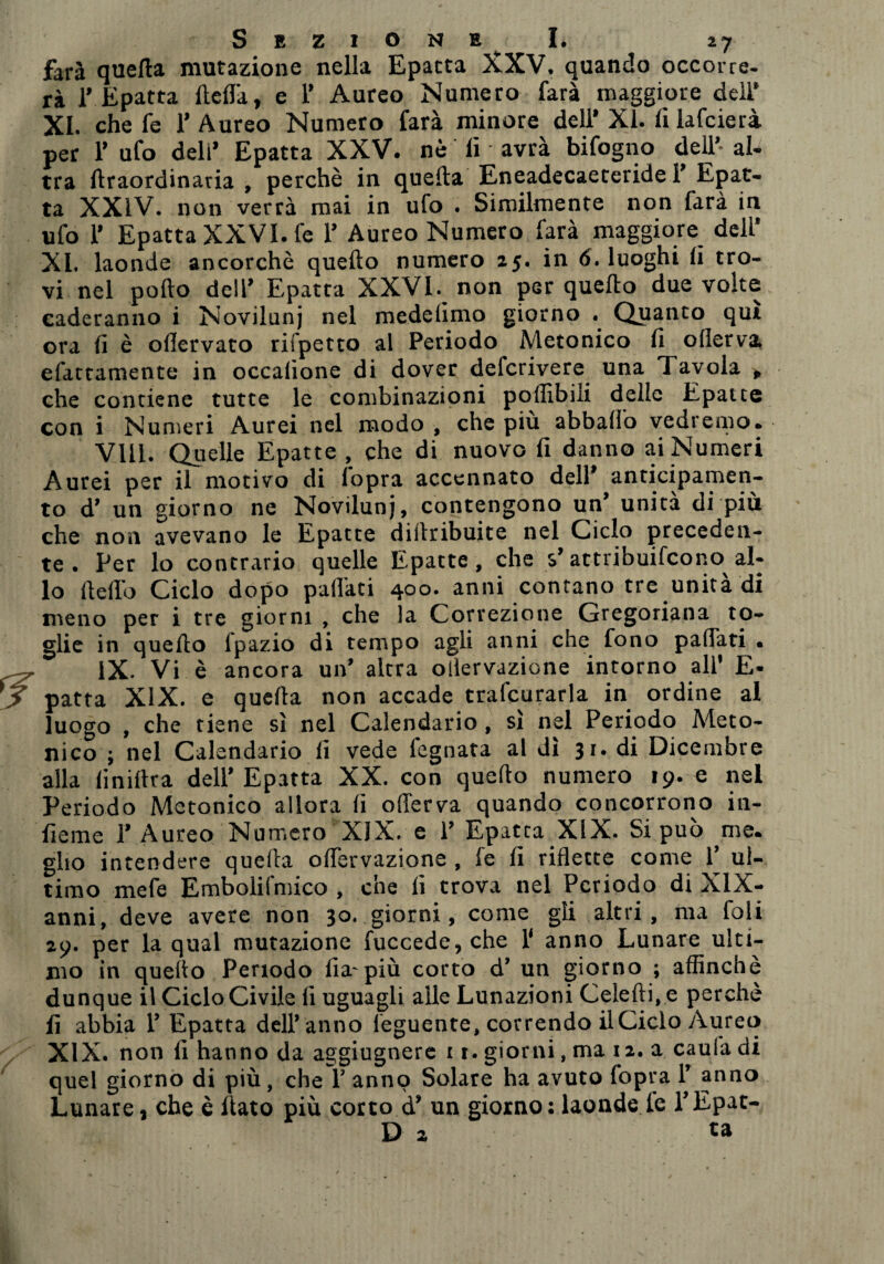 farà quefta mutazione nella Epatta XXV. quando occorre- rà 1’ Epatta fteflà, e 1’ Aureo Numero farà maggiore deli’ XI. che fe 1’ Aureo Numero farà minore dell* XI. fi lafcierà. per V ufo deli’ Epatta XXV. nè li avrà bifogno dell’- al¬ tra firaordinatia , perchè in quella Eneadecaeteride 1’ Epat¬ ta XXIV. non verrà mai in ufo . Similmente non farà in ufo 1» Epatta XXVI. fe 1* Aureo Numero farà maggiore deli* XL laonde ancorché quello numero 25. in 6. luoghi li tro¬ vi nel pollo dell* Epatta XXVI. non per quello due volte eaderanno i Novilunj nel mede limo giorno . Quanto qui ora li è olìervato rifpetto al Periodo Metonico li oflerva. efattamente in occalione di dover defcrivere una Tavola p che contiene tutte le combinazioni poffibili delie Epatee con i Numeri Aurei nel modo , che piu abballo vedremo. Vili. Quelle Epatte , che di nuovo fi danno ai Numeri Aurei per il motivo di fopra accennato dell* anticipamen- to d’ un giorno ne Novilunj, contengono un* unità di più che non avevano le Epatte dillribuite nel Ciclo preceden¬ te . Per lo contrario quelle Epatte, che $* attribuirono^ al¬ lo Hello Ciclo dopo pailati 400. anni contano tre unità di meno per i tre giorni , che la Correzione Gregoriana to¬ glie in quello fpazio di tempo agli anni che fono palTati • IX. Vi è ancora un’ altra oiiervazione intorno all' E- patta XIX. e quella non accade trafcurarla in ordine al luogo , che tiene sì nel Calendario, sì nel Periodo Meto¬ nico ; nel Calendario fi vede legnata al dì 31. di Dicembre alla fi mitra dell’ Epatta XX. con quello numero 19. e nel Periodo Metonico allora fi offerva quando concorrono in¬ ficine 1’ Aureo Numero XIX. e 1’ Epatta XIX. Si può me. gito intendere quella offervazione , fe fi riflette come 1’ ul¬ timo mefe Embolifmico , che lì trova nel Periodo di XIX- anni, deve avere non 30. giorni, come gli altri, ma foli 29. per la qual mutazione fuccede, che 1‘ anno Lunare ulti¬ mo in quello Periodo fia-più corto d’ un giorno ; affinchè dunque il Ciclo Civile li uguagli alle Lunazioni Celefli. e perchè fi abbia 1’ Epatta dell’ anno feguente, covrendo il Ciclo Aureo XIX. non fi hanno da aggiugnere 11. giorni, ma 12. a caula di quel giorno di più, che ì’ anno Solare ha avuto fopra 1’ anno Lunare, che è fiato più corto d’ un giorno: laonde le l’Epat- D 2 ta