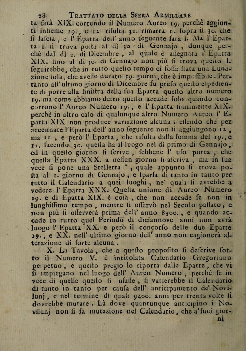 ta farà XIX. correndo il Numero Aureo 19. perchè aggiun¬ ti iniieme 19., e 12 rifulca 31. rimarrà 1. l'opra il 30. che li lafcia , e T Epatta dell* anno leguenre farà 1. Ma P Epat- ta i. ii trova poda al dì 30 di Gennajo , dunque per¬ chè dal dì 2. di Dicembre , al quale è adegnata f Epacca XIX. tino al dì 30. di Gennajo non più lì trova queno 1. feguirebbe, che in tutto quello tempo ci folle luta una Luna¬ zione iola, che avelie durato 59. giorni, che è impolTìbde . Per¬ tanto alP ultimo giorno di Dicembre fu prefo quello espedien¬ te di porre alla liniltra della lua Epatta quello altro numero 19. ma come abbiamo detto quello accade folo quando con¬ corrono 1’ Aureo Numero 19. , e P E,patta limiìmente XiX. perchè in altro calo di qualunque altro Numero Aureo f E- patta XIX non produce variazione alcuna ; ellendo che per accennare PEpatta dell’anno feguente non li aggiungono 12 , ma 11 , e però 1’ Epatta, che rifulca dalla (omnia del 19., e 11. facendo 30. quella ha il luogo nel dì primo di Gennajo , ed in quello giorno li ferivo , lebbene 1! ulo porta , che quella Epatta XXX. a ncllìin giorno li afcriva , ma in fua vece li pone una Stelletta * , quale appunto li trova po. ila al 1. giorno di Gennajo , e Iparfa di tanto in tanto per tutto il Calendario a quei luoghi y ne quali li avrebbe a vedere P Epatta XXX. Quella unione di Aureo Numero 19. e di Epatta XIX. è colà , che non accade fe non in lunghiffimo tempo , mentre lì olTervò nel Secolo pattato, e non più li ollerverà prima dell’ anno 8500. , e quando ac¬ cade in tutto quel Periodo di diciannove anni non avrà luogo P Epatta XX. e però il concorfo delle due Epatte 19., e XX. nelP ultimo giorno dell’ anno non cagionerà al¬ terazione di forte alcuna . X. La Tavola , che a quello propofito fi defcrive fot- to il Numero V. è intitolata Calendario Gregoriano perpetuo , e quello pregio lo riporta dalle Epatte , che vi li impiegano nel luogo delP Aureo Numero , perchè fe in vece di quelle quello lì ufade , li varierebbe il Calendario di tanto in tanto per caufa dell* anticipamento de* Novi¬ luni , e nel termine di quali 9400. anni per trenta volte ii dovrebbe mutare . Là dove quantunque anticipino i No¬ viluni non li fa mutazione nel Calendario, chea’fuoi gior-