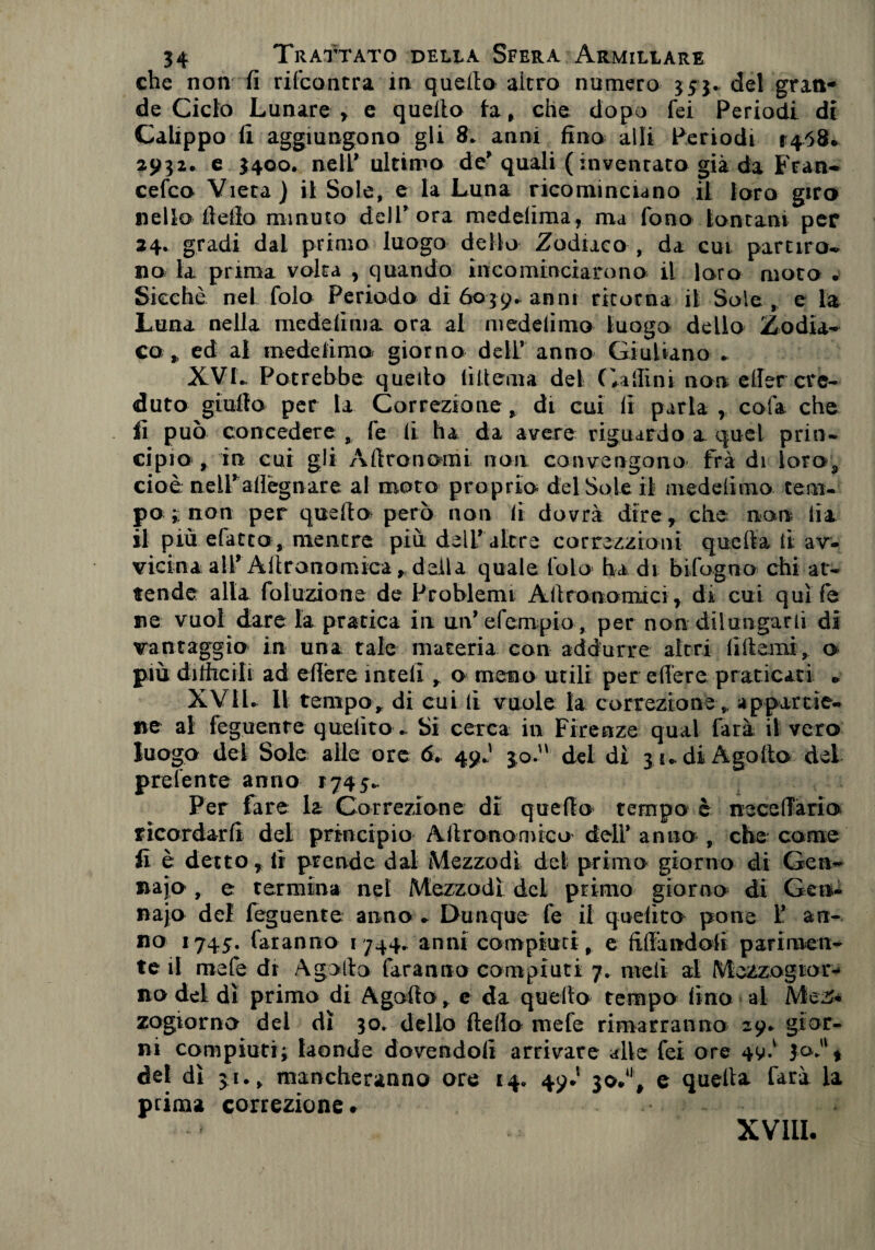 che non fi rifcontra in quello altro numero $53* del gran¬ de Ciclo Lunare , e quello fa , che dopo fei Periodi di Calippo fi aggiungono gli 8* anni fino alli Periodi 14.58. 2932. e 3400. nell* ultimo de* quali (inventato già da Fran- cefco Vieta) il Sole, e la Luna ricominciano il loro giro nello fiefio minuto dell* ora medelima, ma fono lontani per 24. gradi dai primo luogo dello Zodiaco , da cui partirò- no la prima volta , quando incominciarono il loro moto • Sicché nel folo Periodo di 6039* anni ritorna il Sole, e la Luna nella mede li ma ora al medelimo luogo dello Zodia¬ co , ed al medelimo giorno dell* anno Giuliano - XVL Potrebbe quello liilema del (Pallini non etler cre¬ duto giufio per la Correzione, di cui li parla , cola che fi può concedere , fe li ha da avere riguardo a quel prin¬ cipio , in cui gli Àftronomi non convengono fra di loroa cioè nell* adeguare al moto proprio del Sole il medelimo tem¬ po r non per quella però non li dovrà dire, che non lia il più efatto, mentre più dell* altre correzzioni quella li av¬ vicina alT Aftranomica, della quale foto ha di bifogno chi at¬ tende alla foluzione de Problemi Allronomici, di cui qui fe ne vuol dare la pratica in un* efempio, per non dilungarli di vantaggia in una tale materia con addurre altri fi Itemi, o più difficili ad efière ìnteli, o meno utili per edere praticati « XVil. Il tempo, di cui fi vuole la correzione, appartie¬ ne al feguente quelito - Si cerca in Firenze qual farà il vero luogo dei Sole alle ore fi. 49J 30. del dì 31. di A godo del prefente anno 1745*. Per fare la Correzione di quello tempo è neceffària ricordarli del principio Aftranomica dell* anno , che carne fi è detto, fi prende dal Mezzodì del primo giorno di Gè li¬ naio , e termina nel Mezzodì del primo giorno di Gen¬ naio del feguente anno * Dunque fe il quelito pone 1* an¬ no 1745. faranno 1744. anni compiuti, e fidandoli parimen¬ te il mefe dr Agallo faranno compiuti 7. meli al Mezzogior¬ no del dì primo di Agallo , e da quello tempo fino al Mez¬ zogiorno del dì 30. dello dello mefe rimarranno 29. gior¬ ni compiuti; laonde dovendoli arrivare alle fei ore del dì ju, mancheranno ore 14. 49J io*1, e quella farà la prima correzione. XVIII-