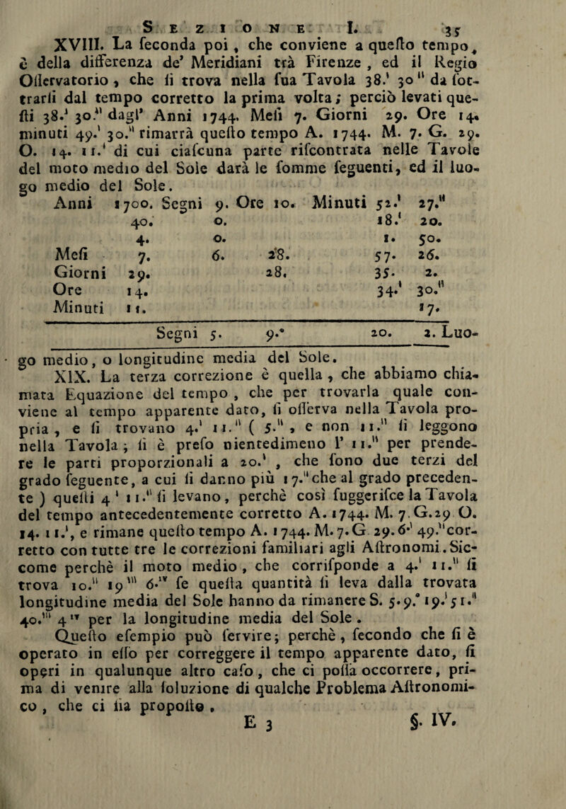 XVIII. La feconda poi, che conviene a quello tempo, Oilervatorio > che li trova nella fua Tavola 38.' 30  da fot- trarlì dal tempo corretto la prima volta; perciò levati que¬ lli 38.’ 30.*1 dagl’ Anni 1744. Meli 7. Giorni 29. Ore 14. minuti 49.’ 30.'' rimarrà quello tempo A. 1744. M. 7. G. 29. O. 14. 11.1 di cui cialcuna parte rifcontrata nelle Tavole del moto medio del Soie darà le fomme feguenti, ed il luo- Anni 1700. Segni 9. Ore io. Minuti 52.’ 27. 40. 0. i8.‘ 20. 4‘ 0. I. 50. Mefì 7- 6. 18. 57- 2 6. Giorni 2 9. 28. 3 S- 2. Ore 1 4. ì 34-' 30. Minuti I I. *7* Segni 5. 9.* 20. 2. Luo- • go medio, o longitudine media del Sole. XIX. La terza correzione è quella , che abbiamo chia¬ mata Equazione del tempo , che per trovarla quale con¬ viene al tempo apparente d3to, lì olTerva nella Tavola pro¬ pria , e lì trovano 4.' n. ( 5-u » e non 11. li leggono nella Tavola; lì è prefo nientedimeno 1’ n. per prende¬ re le parti proporzionali a 20.' , che fono due terzi del grado feguente, a cui li danno più 17. che al grado preceden¬ te ) quelli 4 1 11. lì levano, perchè così fuggerifce la Tavola del tempo antecedentemente corretto A. «744* M. 7.G.29 O. 14. 11.1, e rimane quello tempo A. 1744. M. 7. G 29.6*' 49;''cor- retto con tutte tre le correzioni familiari agli Altronomi . Sic¬ come perchè il moto medio, che corrifponde a 4.' 11. li trova io. 19' <5.IV fe quella quantità lì leva dalla trovata longitudine media del Sole hanno da rimanere S. 5.9.* 19.* 51.11 40.'“ 41T per la longitudine media del Sole. Quello efempio può lervire; perchè, fecondo che li è operato in elio per correggere il tempo apparente dato, li operi in qualunque altro cafo, che ci polla occorrere, pri¬ ma di venire alla loluzione di qualche Problema Altronomi- co , che ci iìa propoli© , E 3 §• IV.