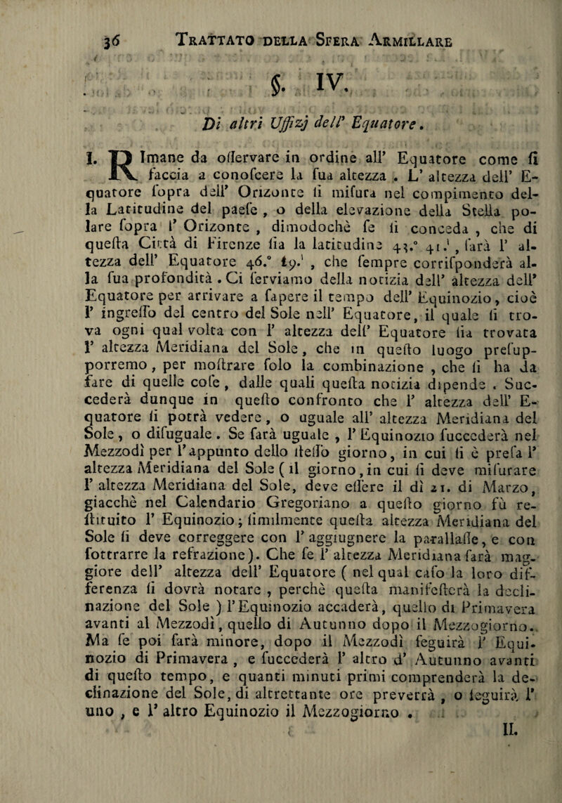 f * . .* * / , • ■ , , . i ». i N jk 5. IV, ' V- - . ' ' <■ ’ • Di tf/m Uffizi dell’ Equatore. I. T) Imane da ollervare in ordine all’ Equatore come fi l\. faccia a conofcere la fua altezza . L’ altezza dell’ E- quatore (opra dell’ Onzonte lì mifura nel compimento del¬ la Latitudine del paefe , o della elevazione della Stella po¬ lare fopra 1’ Onzonte , dimodoché fe lì conceda , che di quella Città di Firenze lia la latitudine 4?.0 41.' t làrà 1’ al¬ tezza dell’ Equatore 46.0 tp.' , che Tempre corrifponderà al¬ la fua profondità .Ci ferviamo della notizia dell’ altezza deli* Equatore per arrivare a fapere il tempo deli’ Equinozio, cioè 1’ ingrelfo del centro del Sole nell’ Equatore, il quale li tro¬ va ogni qual volta con 1’ altezza dell’ Equatore lia trovata 1’ altezza Meridiana del Sole, che in quello luogo presup¬ porremo , per inoltrare folo la combinazione , che ii ha da fare di quelle cole, dalle quali quella notizia dipende . Suc¬ cederà dunque in quello confronto che 1’ altézza deli’ E- quatore li potrà vedere, o uguale all’ altezza Meridiana del Sole, o difuguale . Se farà uguale , 1’ Equinozio fuccederà nel Mezzodì per l’appunto dello dello giorno, in cui li è prefa 1’ altezza Meridiana del Sole ( il giorno,in cui lì deve mifurare 1’ altezza Meridiana del Sole, deve efìère ii dì ai. di Marzo, giacché nel Calendario Gregoriano a quello giorno fu re- flituito 1’ Equinozio ; limilmence quella altezza Meridiana del Sole li deve correggere con 1’ aggiugnere la parallafie, e con Sottrarre la refrazione). Che fe 1’ altezza Meridiana farà mag¬ giore dell’ altezza dell’ Equatore ( nel qual calo la loro dif¬ ferenza lì dovrà notare , perchè quella manifelterà la dodi- nazione del Sole ) l’Equinozio accaderà, quello di Primavera avanti al Mezzodì, quello di Autunno dopo il Mezzogiorno. Ma fe poi farà minore, dopo il Mezzodì feguirà 1’ Equi¬ nozio di Primavera , e fuccederà 1’ altro d* Autunno avanti di quello tempo, e quanti minuti primi comprenderà la de¬ clinazione del Sole, di altrettante ore preverrà , o leguirà. 1’ uno , e 1’ altro Equinozio il Mezzogiorno . IL