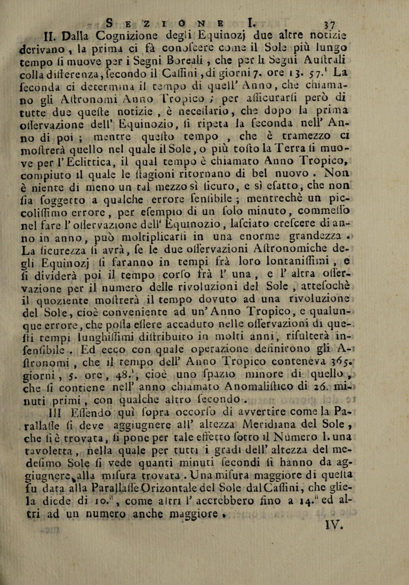 IL Dalla Cognizione degli Equinozi due altre notizie derivano , la prima ci fà conofcere come il Sole più lungo tempo li muove per i Segni Boreali , che per li Segui Aulitali colla differenza, fecondo il Caffini ,di giorni 7., ore 13. 57.' La feconda ci determina il tempo di quell* Anno, che chiama¬ no gli Affronomi Anno Tropico ; per ailicurarlì però di tutte due quelle notizie , è neceilario, che dopo la prima ollervazione dell’ Equinozio, li ripeta la feconda nell* An¬ no di poi ; mentre quello tempo , che è tramezzo ci inoltrerà quello nel quale il Sole, o più tolto la Terra li muo¬ ve per l’Eclittica, il qual tempo è chiamato Anno Tropico, compiuto il quale le llagioni ritornano di bel nuovo . Non è niente di meno un tal mezzo sì licuro, e s) efatto , che non iìa foggerto a qualche errore fenlìbile ; mentrechè un pic- coliilimo errore, per efempio di un telo minuto, commelio nel fare l’ollervazione deli* Equinozio, lafciato crelcere di an¬ no in anno, può moltiplicarli in una enorme grandezza. La lìcurezza li avrà, fe le due olfervazioni Allronomiche de¬ gli Equinozi lì faranno in tempi fra loro lontanilfiini , e lì dividerà poi il tempo corfo irà T una , e T altra off'er- vazione per il numero delle rivoluzioni del Sole , attefochè il quoziente inoltrerà il tempo dovuto ad una rivoluzione del Sole, cioè conveniente ad un’Anno Tropico, e qualun¬ que errore, che polla edere accaduto nelle olfervazioni di que¬ lli tempi lunghiffìmi distribuito in molti anni, rifulterà in- fenffbile . Ed ecco con quale operazione definirono gli A- ffronomi , che il tempo deli’ Anno Tropico conteneva 365. giorni, 5. ore, 48.', cioè uno fpazio minore di quello, che lì contiene nell’ anno chiamato Anomaliftico di z6. mi¬ nuti primi, con qualche altro fecondo . HI Effendo qui l'opra occorfo di avvertire come la Pa- . rallalle lì deve aggiugnere all’ altezza Meridiana del Sole , che lì è trovata, lì pone per tale effetto l’otto il Numero Luna tavoletta, nella quale per tutti i gradi dell’ altezza del me¬ desimo Sole lì vede quanti minuti fecondi lì hanno da ag* giugnerevalla radura trovata . Unamifura maggiore di quella fu data alla ParaUaffeOrizontaledel Sole dalCaflìni, che glie¬ la diede di 10.“, come altri l’accrebbero lino a 14. ed al¬ tri ad un numero anche maggiore » IV.