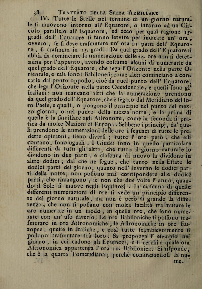 IV. Tutte le Stelle nel termine di un giorno natura¬ le fi muovono intorno all’Equatore, o intorno ad un Cir¬ colo parallelo all* Equatore, ed ecco per qual ragione 15. gradi dell’ Equatore li fanno fervire per indicare un’ ora f ovvero , fe (i deve trafmutare un’ ora in parti dell* Equato¬ re , fi trafmuta in 15. gradi. Da qual grado dell’Equatore li abbia da cominciare la numerazione delle 24. ore non li deter¬ mina per r appunto , avendo coltume alcuni di numerarle da quel grado dell’ Equatore, che fega l’Orizonte nella parte O- rientale,e tali fonoi Babilonefi;come altri cominciano a con¬ tarle dal punto oppoffo, cioè da quel punto deli' Equatore, che lega l’Orizonte nella parte Occidentale, e quelli fono gl* Italiani: non mancano altri che la numerazione prendono da quel grado dell* Equatore, che è fegato dal Meridiano del lo¬ to Paefe, e quelli, o pongono il principio nel punto del mez¬ zo giorno, o nel punto della mezza notte , e la prima di quelle è la familiare agli Altro nomi, come la feconda li pra¬ tica da molte Nazioni di Europa .Sebbene i principi, da* qua¬ li prendono le numerazioni delle ore i feguaci di tutte le pre¬ dette opinioni , fieno di ver lì ; tutte Y ore però , che efli contano, fono uguali • 1 Giudei tono in quello particolare differenti da tutti gli altri, che tutto il giorno naturale lo dividono in due parti , e ciafcuna di nuovo la dividono in altre dodici \ dal che ne fegue , che tanto nella Effate le dodici parti del giorno, quanto nell* Inverno le dodici par¬ ti della notte, non pollono mai corrilpondere alle dodici parti, che rimangono , le non che due volte 1* anno, quan¬ do il Sole fi muove negli Equinozj . In ciafcuna di quelle differenti numerazioni di ore fi vede un principio differen¬ te del giorno naturale , ma non è però sì grande la diffe¬ renza , che non fi pollano con molta facilità trafmutare le ore numerate in un modo, in quelle ore, che fono nume¬ rate con un’ ulo diverto. Le ore Babiloniche fi pollano tra¬ fmutare in ore Aftronomiehe , le Aftronomiche in ore Eu¬ ropee , quelle in Italiche , e così tutte fcaftbievolmente fi pofiopo trafmutare frà loro . Si preponga Y efempio nel giorno , in cui cadono gli Equinozi, e fi cerchi a quale ora -AllrGnomica appartenga Y ora io. Babilonica. Si rifponde, che è la quarta Pomeridiana j perchè cominciandoli la nu» me-