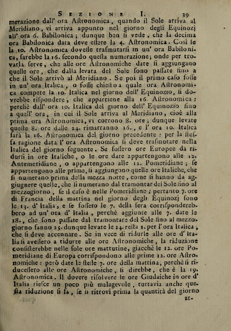 merazione dall’ ora Agronomica, quando il Sole arriva al Meridiano, vi arriva appunto nel giorno degli Equinozi ali’ ora 6. Babilonica ; dunque ben li vede , che la decima ora Babilonica data deve edere la 4. Agronomica. Così (e la io* Agronomica doveile trafmutarlì in un* ora Babiloni¬ ca, farebbe la 16. fecondo quella numerazione; onde per tro¬ varla ferve, che alle ore Agronomiche date li aggiungano quelle ore, che dalia levata del Soie fono palTate tino a che il Sole arrivò al Meridiano . Se poi il primo calo folle in un’ ora Italica, o folle chiedo a quale ora Agronomi¬ ca compete la 10. Italica nel giorno dell' Equinozio, li do¬ vrebbe rifpondere , che appartiene alla 16. Agronomica: perchè dall’ ora io. Italica del giorno deli' Equinozio tino a queir ora, in cui il Sole arriva al Meridiano, cioè alla prima ora Agronomica, vi corrono 8. ore; dunque levate quelle 8. ore dalle 24. rimarranno 16., e Y ora io. Italica farà la 16. Agronomica del giorno precedente : per la Ilei- fa ragione data Y ora Agronomica lì deve trafmutare nella Italica del giorno feguente » Se fodero ore Europee da ri¬ durli in ore Italiche, o le ore date appartengono alle 12* Antemeridiane, o appartengono alle 12. Pomeridiane; fe appartengono alle prime, li aggiungono quelle ore Italiche, che fi numerano prima della mezza notte , come li hanno da ag- giugnere quelle, che lì numerano dal tramontar dei Sole lino al mezzogiorno , fe il calo è nelle Pomeridiane ; pertanto 7. ore di Francia della mattina nel giorno degli Equinozj fono le 15. d'Italia, e fe fodero le 7. della fera corrifpondereb- bero ad un' ora d' Italia , perchè aggiunte alle 7. date le 18-, che fono pallate dal tramontare del Sole duo al mezzo¬ giorno fanno 25. dunque levate le 24. reità 1. per Y ora Italica , che lì deve accennare . Se in vece di ridurle alle ore d’ Ita¬ lia li avellerò a ridurre alle ore Agronomiche , la riduzione confinerebbe nelle fole ore mattutine, giacché le 12. ore Po¬ meridiane di Europa cotrifpondono alle prime 12. ore Aitro- nomiche ; però date le (tede 7. ore della mattina, perchè lì ri- ducellero alle ore Allronomtche , li direbbe, che è la 19» Altronomica . 11 dovere rifolvcre le ore Giudaiche in ore d' Italia riefee un poco piu malagevole , tuttavia anche que¬ lla riduzione fi fa , fe a ritrovi prima la quantità del giorno ar-