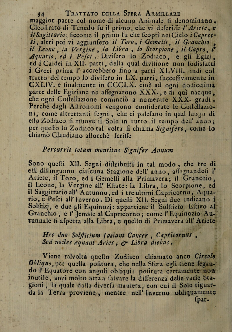 maggior parte col nome di alcuno Animale (i denominano. Cleoltrato di Tenedo fu il primo, che vi defedile 1* Ariete y e ilSagittario-y (ìccome il primo fu che feoprì nel Cielo iCapret* //, altri poi vi aggiunfero il Toro , i Gemelli, il Granchio , il Leone , la Tergine , la Libra , lo Scorpione , il Capro, l* Aquario, ed i Pefci . Divifero lo Zodiaco, e gli Egizj , ed i Caidei in Xlt- parti, della qual divilione non fodisfarti i Greci prima P accrebbero fino a parti XLVHl. indi col tratto del tempo lo divifero in LX. parti, fuccellivamente in CXL1V. e finalmente in CCCLX. cioè ad ogni dodiceunu parte delle Egiziane ne adeguarono XXX., e di qui nacque, che ogni Coitellazione cominciò a numerare XXX. gradi • Perchè dagli Agronomi vengono conlìderare le Coiiellazio- ni, come altrettanti legni , che ci palefano in qual luogo di elio Zodiaco li muove il Sole in turco il tempo deU* anno; per quello lo Zodiaco tal volta li chiama Signifero, come lo chiamò Claudiano allorché fcrilfe Percurrit totum mentitus Signifer Annum „ > ■ ' , _ #» • « Sono quefti XII. Segni diftribuiti in tal modo , che tre di e!fi didinguono ciafcuiia Stagione dell’ anno, allignandoli i’ Ari ete, il Toro, ed i Gemelli alla Primavera; il Granchio, il Leone, la Vergine alP Ellate: la Libra, lo Scorpione, ed il SaggittarioalP Autunno,ed i tre ultimi Capricorno, Aqua¬ rio, e Pefci alP Inverno. Di quelli XII. Segni due indicano i Solftizj, e due gli Equinozj : appartiene il Solitizio Eltivo al Granchio , e P Jemale al Capricorno; come PEquinozio Aun tunnale li afpetta alla Libra, e quello di Primavera alP Ariete Hec duo Solfiitium f aciunt Cancer , Capricomus , Sed noóìes requant Aries y Libra diebus. Viene talvolta quello Zodiaco chiamato anco Circolo Obliquo,per quella politura, che nella Sfera egli tiene fegan- do P Equatore con angoli obliqui: politura certamente non inutile, anzi molto atta a laivare la differenza delie varie Sta- . gioni, la quale dalla diverfa maniera, con cui il Sole riguar¬ da la Terra proviene , mentre nell’Inverno obliquamente