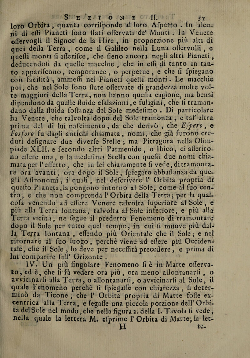 loro Orbita , quanta corrifponde al loro Afpetto . In aìcu- ni di ellì Pianeti fono flati ofTervati de7 Monti . In Venere offervogli il Signor de la Hire , in proporzione più alti di quei della Terra , come il Galileo nella Luna oliervolli , e quelli monti lì aflerifce, che fieno ancora negli altri Pianeti, deducendoli da quelle macchie , che in ellì di tanto in tan¬ to apparifcono, temporanee , o perpetue , e che fi lpiegano con facilità, ammeffi nei Pianeti quelli monti. Le macchie poi, che nel Sole fono frate ollervate di grandezza molte vol¬ te maggiori della Terra, non hanno quella cagione, ma bensì dipendono da quelle fluide efalazioni,e fuligini, che lì traman¬ dano dalla fluida lo danza del Sole rnedelìmo . Di particolare ha Venere, che talvolta dopo del Sole tramonta , e taf altra prima del di lui nafcimetito, da che derivò , che Effero, e Fosforo fu dagli antichi chiamata, nomi, che già furono cre¬ duti defignare due diverfe Stelle; ma Pitcagora nella Olim¬ piade XL11. e fecondo altri Parmenide , o Ibico, ci aderiro¬ no edere una, e lamedefima Stella con quelli due nomi chia. mata per fefletto, che in lei chiaramente lì vede, di tramonta¬ re ora avanti, ora dopo il Sole, (piegato abbaflanzada que¬ gli Allronomi, i quali , nel defcrivere Y Orbita propria ài quello Pianeta,la pongono intorno al Sole, come al fuo cen¬ tro, e che non comprenda POrbita della Terra; per la qual- cola venendo ad edere Venere talvolta fuperiore al Sole , e più alla Terra lontana, talvolta al Sole inferiore, e più alla Terra vicina, ne fegue il predetto Fenomeno di tramontare dopo il Sole per tutto quel tempo, in cui li muove più dal¬ la Terra lontana , eflendo più Orientale che il Sole; e nel ritornare al fuo luogo, perchè viene ad edere più Occiden¬ tale, che il Sole , lo deve per neceflità precedere, e prima di lui comparire fulT Ornante . IV. Un più Angolare Fenomeno fi è in Marte oderva- to, ed è> che li fà vedere ora più, ora meno allontanarli , o avvicinarfi alla Terra, o allontanarli, o avvicinarli al Sole, il quale Fenomeno perchè li fpiegalfe con chiarezza , li deter¬ minò da Ticone , che V Orbita propria di Marte folle ex- centrica alla Terra, e fegade una piccola porzione dell’ Orbi¬ ta del Sole nel modo,che nella figura2.della I. Tavola fi vede, nella quale la lettera M. efprime Y Orbita di Marte, la let¬ ti te-